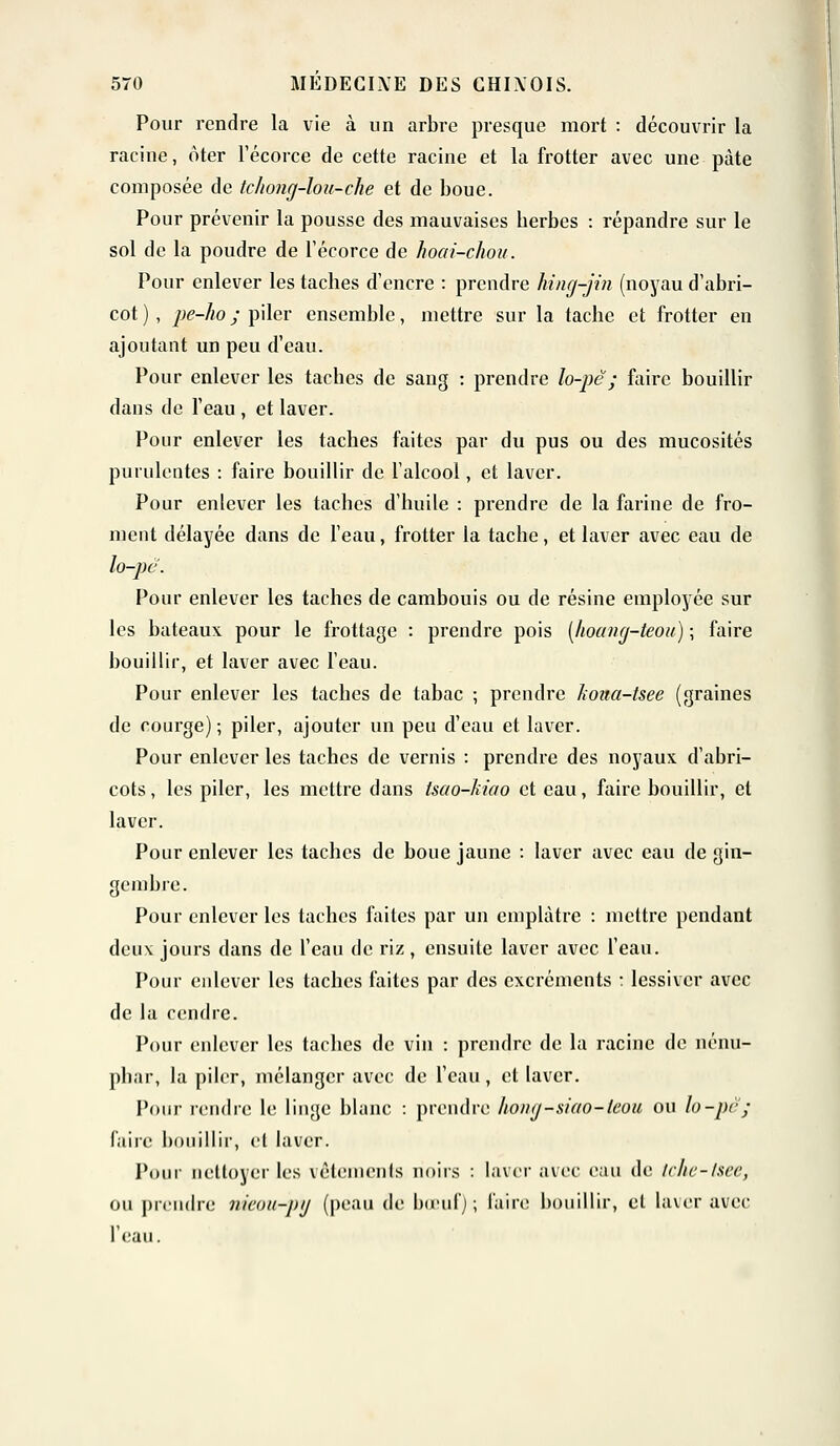 Pour rendre la vie à un arbre presque mort : découvrir la racine, ôter l'écorce de cette racine et la frotter avec une pâte composée de tclwng-lou-che et de boue. Pour prévenir la pousse des mauvaises berbes : répandre sur le sol de la poudre de l'écorce de hoai-chou. Pour enlever les taches d'encre : prendre hing-jin (noyau d'abri- cot), j)e-ho; piler ensemble, mettre sur la tacbe et frotter en ajoutant un peu d'eau. Pour enlever les taches de sang : prendre lo-pê; faire bouillir dans de l'eau , et laver. Pour enlever les taches faites par du pus ou des mucosités purulentes : faire bouillir de l'alcool, et laver. Pour enlever les taches d'huile : prendre de la farine de fro- ment délayée dans de l'eau, frotter la tache, et laver avec eau de lo-pc. Pour enlever les taches de cambouis ou de résine employée sur les bateaux pour le frottage : prendre pois (hoang-teou) ; faire bouillir, et laver avec l'eau. Pour enlever les taches de tabac ; prendre /wita-tsee (graines de courge) ; piler, ajouter un peu d'eau et laver. Pour enlever les taches de vernis : prendre des noyaux d'abri- cots, les piler, les mettre dans tsao-hiao et eau, faire bouillir, et laver. Pour enlever les taches de boue jaune : laver avec eau de gin- gembre. Pour enlever les taches faites par un emplâtre : mettre pendant deux jours dans de l'eau de riz, ensuite laver avec l'eau. Pour enlever les taches faites par des excréments : lessiver avec de la cendre. Pour enlever les taches de vin : prendre de la racine de nénu- phar, la piler, mélanger avec de l'eau, et laver. Pour rendre le linge blanc : prendre hony-siao-teou ou lo-pc ; faire bouillir, et laver. Pour nettoyer les vêtements noirs : laver avec eau de Irlic-lscc, ou prendre nicou-pij (peau de bœuf); faire bouillir, et laver avec l'eau.