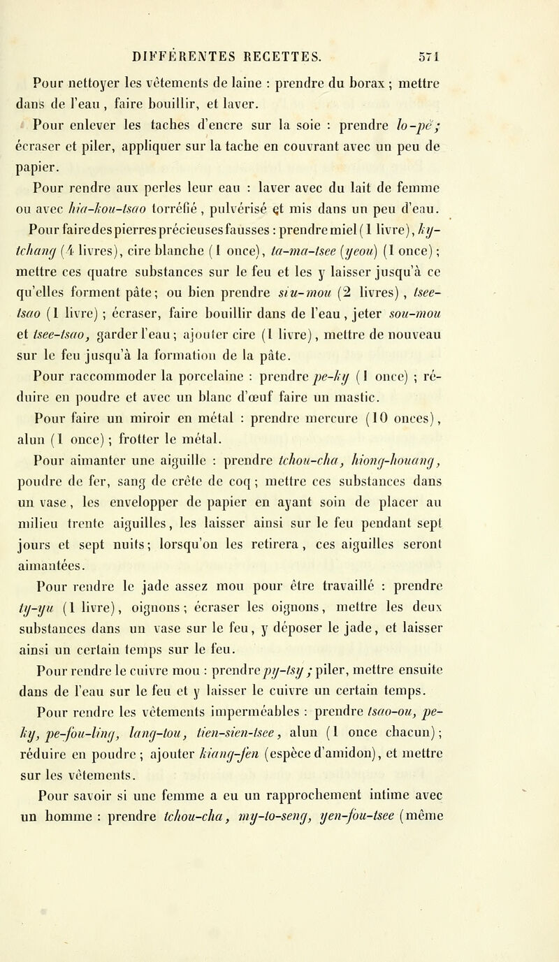 Pour nettoyer les vêtements de laine : prendre du borax ; mettre dans de l'eau , faire bouillir, et laver. Pour enlever les taches d'encre sur la soie : prendre lo-pè; écraser et piler, appliquer sur la tache en couvrant avec un peu de papier. Pour rendre aux perles leur eau : laver avec du lait de femme ou avec hia-kou-tsao torréfié, pulvérisé çt mis dans un peu d'eau. Pour faire des pierres précieuses fausses : prendre miel (1 livre), hy- tchang (4 livres), cire blanche (1 once), ta-ma-fsee (yeou) (1 once) ; mettre ces quatre substances sur le feu et les y laisser jusqu'à ce qu'elles forment pâte; ou bien prendre siu-mou (2 livres) , tsee- tsao (1 livre) ; écraser, faire bouillir dans de l'eau, jeter sou-mou et tsee-tsao, garder l'eau; ajouter cire (l livre), mettre de nouveau sur le feu jusqu'à la formation de la pâte. Pour raccommoder la porcelaine : prendre pe-hy ( I once) ; ré- duire en poudre et avec un blanc d'oeuf faire un mastic. Pour faire un miroir en métal : prendre mercure (10 onces), alun (1 once) ; frotter le métal. Pour aimanter une aiguille : prendre tchou-cha, hiong-houang, poudre de fer, sang de crête de coq ; mettre ces substances dans un vase, les envelopper de papier en ayant soin de placer au milieu trente aiguilles, les laisser ainsi sur le feu pendant sept jours et sept nuits; lorsqu'on les retirera, ces aiguilles seront aimantées. Pour rendre le jade assez mou pour être travaillé : prendre ty-yu (1 livre), oignons; écraser les oignons, mettre les deux substances dans un vase sur le feu, y déposer le jade, et laisser ainsi un certain temps sur le feu. Pour rendre le cuivre mou : prendrepy-fsy ; piler, mettre ensuite dans de l'eau sur le feu et y laisser le cuivre un certain temps. Pour rendre les vêtements imperméables : prendre Isao-ou, pe- hy, pe-fou-liny, lang-tou, tien-sien-tsee, alun (1 once chacun); réduire en poudre ; ajouter Ttiang-fen (espèce d'amidon), et mettre sur les vêtements. Pour savoir si une femme a eu un rapprochement intime avec un homme : prendre tchou-cha, my-io-seng, yen-fou-tsee (même