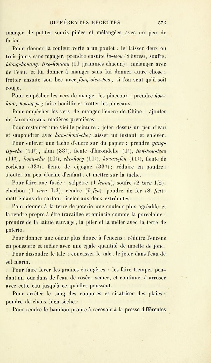 manger de petites souris pilées et mélangées avec un peu de farine. Pour donner la couleur verte à un poulet : le laisser deux ou trois jours sans manger, prendre ensuite lu-teou (8livres), soufre, hiong-houang, tsee-houang (11 grammes chacun); mélanger avec de l'eau, et lui donner à manger sans lui donner autre chose ; frotter ensuite son bec avec Jbng-sien-hoa, si l'on veut qu'il soit rouge. Pour empêcher les vers de manger les pinceaux : prendre hoa- Tiiao, hoemg-pe; faire bouillir et frotter les pinceaux. Pour empêcher les vers de manger l'encre de Chine : ajouter de l'armoise aux matières premières. Pour restaurer une vieille peinture : jeter dessus un peu d'eau et saupoudrer avec han-choui-che; laisser un instant et enlever. Pour enlever une tache d'encre sur du papier : prendre yong- tsy-che (113), alun (333), fiente d'hirondelle (l3), tien-kou-Uao (113), kong-cha (H3), che-hoey (113), kouan-fen (H3), fiente de corbeau (33s), fiente de cigogne (333) ; réduire en poudre; ajouter un peu d'urine d'enfant, et mettre sur la tache. Pour faire une fusée : salpêtre (1 leang), soufre (2 tsien 1/2), charbon (1 tsien 1/2), cendre (9fen), poudre de fer (8 feu) ; mettre dans du carton, ficeler aux deux extrémités. Pour donner à la terre de poterie une couleur plus agréable et la rendre propre à être travaillée et amincie comme la porcelaine : prendre de la laitue sauvage, la piler et la mêler avec la terre de poterie. Pour donner une odeur plus douce à l'encens : réduire l'encens en poussière et mêler avec une égale quantité de moelle de jonc. Pour dissoudre le talc : concasser le talc, le jeter dans l'eau de sel marin. Pour faire lever les graines étrangères : les faire tremper pen- dant un jour dans de l'eau de rosée, semer, et continuera arroser avec cette eau jusqu'à ce qu'elles poussent. Pour arrêter le sang des coupures et cicatriser des plaies : poudre de chaux bien sèche.' Pour rendre le bambou propre à recevoir à la presse différentes