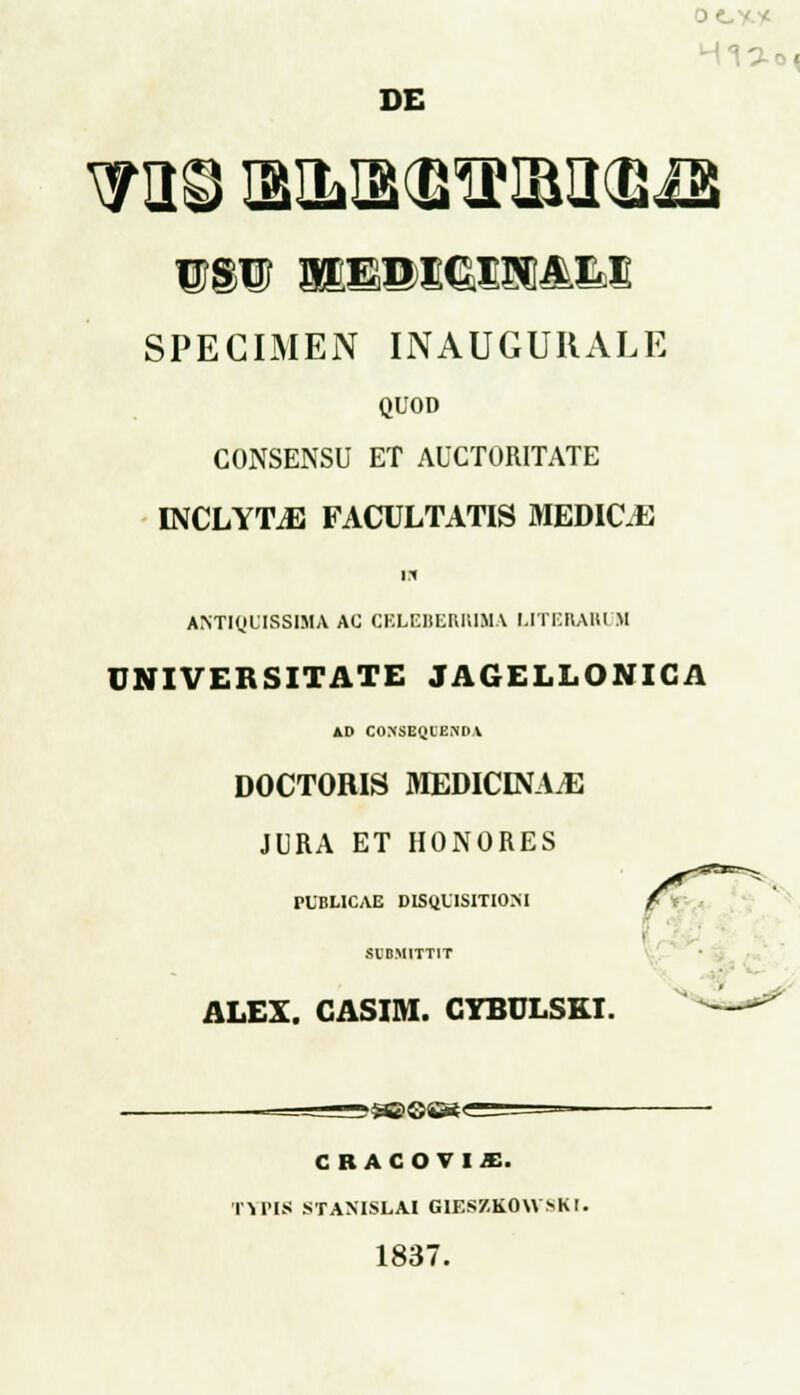 0< DE wm Mmmmm&m SPECIMEN INAUGUIIALE QUOD CONSENSU ET AUCTORITATE INCLYTiE FACULTATIS MEDIC.E m antiquissima ac celeberiuua uterari h UNIVERSITATE JAGELLONICA Al< CONSEO.l)END.V DOCTORIS MEDICEVAiE JURA ET HONORES PUBLICAE DISUUISITIOM SVB.MITTIT ALEX. CASIM. CYBULSKI. z&G&t CRACOTIJE. IVPIS STANISLAI GIES7.K0WSK1. 1837.