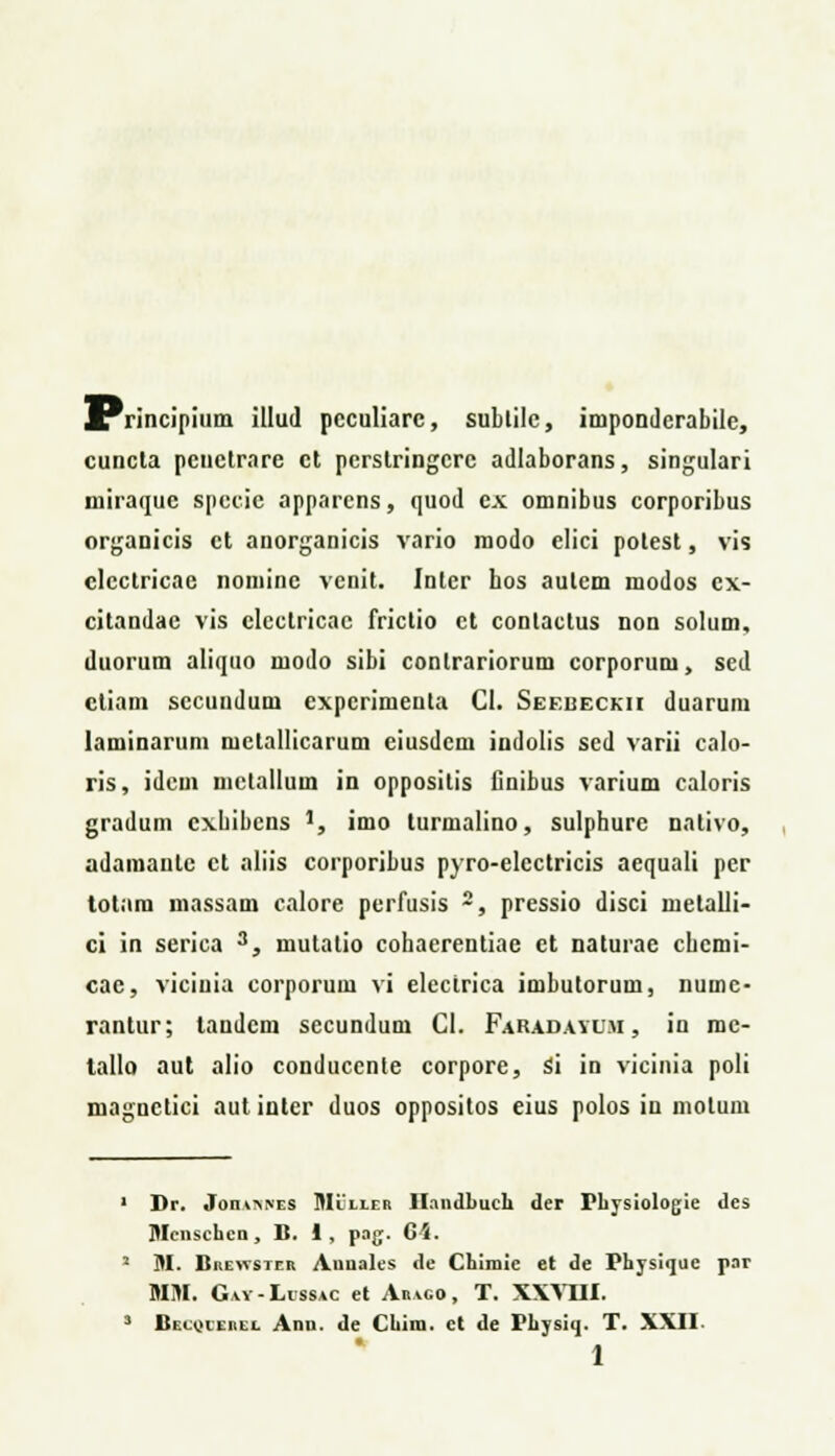 ^Trincipium illud pcculiarc, subtilc, impondcrabile, cuncta pcnclrare ct pcrslringcrc adlaborans, singulari niiraquc spccic apparcns, quod cx. omnibus corporibus organicis ct anorganicis vario modo elici potest, vis clcctricae nominc vcnit. Intcr hos autcm modos ex- citandac vis clcctricac frictio ct conlactus non solum, duorum aliquo modo sibi conlrariorum corporum, sed ctiam sccundum expcrimenta CI. Seebeckii duarum laminarum melallicarum eiusdem indolis sed varii calo- ris, idcm mctallum in oppositis Cnibus varium caloris gradum cxbibcns ], imo turmalino, sulphure nntivo, adamaulc et aliis corporibus pyro-elcctricis aequali pcr totara massam calore perfusis 2, pressio disci metalli- ci in serica 3, mutatio cohaerentiae ct naturae chcmi- cac, viciuia corporum vi electrica imbutorum, numc- rantur; landcm secundum Cl. Faradayu.yi , in rac- tallo aut alio conduccnte corpore, Si in vicinia poli magnctici aut inter duos oppositos eius polos in motum • Dr. Jom^NES Mlller H.indhuch dcr Physiologie <lcs Menschcn, B. 1, pag. G\. 2 M. Brewster Aunales de Chimie et de Physiquc par MM. Gvy-Lissac et Arvco, T. XXVIII. 3 Becoierel Ann. de Chim. ct de Physiij. T. XXII.