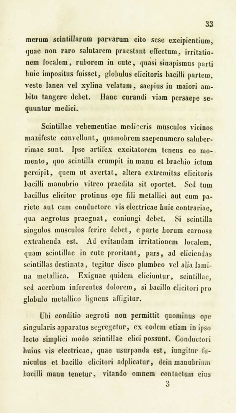 mcrum sclntillarum parvarum cito sese cxcipientium, quae non raro salutarcm pracstant effectum, irritatio- ncm localem, ruborem in cute, quasi sinapismus parli Iiuic impositus fuisset, globulus clicitoris bacilli partcm, vesle lanea vel xylina velatam, saepius in maiori am- bitu tangcre debet. Ilanc curandi viara pcrsaepe se- quuntur medici. Sciulillae vebementiae mcdreris musculos vicinos manifcstc convellunt, quamobrcm saepcnumcro saluber- rimac sunt. Ipsc artifex cxcitalorcm tcnens co nio- inenlo, quo scintilla crumpit in inanu el brachio ictum pcrcipit, qucm ut avcrtat, altera cxlrcmitas clicitoris bacilli inanubrio vitrco pracdita sit oportet. Sed tum bacillus elicitor prolinus opc fili mclallici aut cum pa- ricte aut cum conductorc vis electricae buic contrariac, qua acgrolus pracgnat, coniungi dcbet. Si seintilla singulos musculos ferire dcbet, e parte horum carnosa cxtrahcnda cst. Ad evitaudam irritalioncm loealcm, quam scintillac in cute proritant, pars, ad clicicudas scintillas dcslinala, tcgitur disco plumbco vcl alia lami- na uictallica. Exiguac quidcm cliciuntur, sciutillac, sed accrbum infcreutcs dolorcm, si bacillo clicilori pro globulo iuctallico ligncus affigilur. Ubi conditio aegroti non permillit quominus ope singularis apparatus segrcgetur, ex eodcm etiam in ipso lecto simplici modo scintillae clici possunt. Conductori huins vis electricae, quae usurpanda est, iungitur fu- niculus ct bacillo clicitori adplicatur, dein manubrium bacilli manu tcnetur, vitando omnem contaclum cius 3