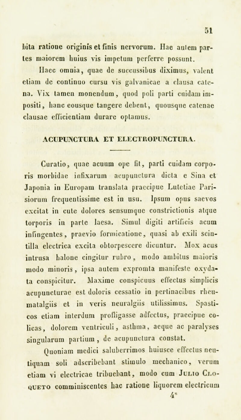 bita ratioue originis et finis nervorum. Hae aulem par- les roaiorem liuius vis impctum perfcrre possunt. Ilacc omnia, quae de suceussibus diximus, valent cliam de conlinuo cursu vis galvanicae a rlausa cale- na. Vix tamen moncndum, quod poli parti cuidam ini- positi, lianc eousque tangere debcnl, quousquc calcnae clausac cfficienliam durare oplamus. ACUPUNCTURA ET ELECTn.OPUNCTUHV. Curatio, quac acuum ope lil, parti cuidam corpo- ris morbidae iufixarum acuputictura dicla e Sina et Japonia in Europam translata praccipuc Lutcliac Pari- siorum frcquenlissime cst iu usu. lpsum opus saevos excitat in cule dolores sensuniquc constrictionis atque lorporis in parle laesa. Siuiul digiti arlificis acum infingcntcs, praevio formicatione, quasi ab exiii sciu- tilla electrica excita obtorpescerc dicuntur. Mox acus intrusa haloue cingitur rubro, modo ambilus maioris modo minoris, ipsa autcm expromta manifcslc oxyda- ta conspicitur. Maxime couspicuus effeelus simplicis acupunclurae est doloris cessatio in pcrlinacibus rbeu- malalgiis ct in veris neuralgiis utilissimus. Spasli- cos eliam inlerdum profligasse adfcclus, praecipue co- licas, dolorcm veutriculi, aslbma, acquc ac paralyses singularum partium , dc acupuuclura constat. Quoniam medici saluberrimos huiusce effectus neu- tiquam soli adscribcbant slimulo mecbanico, verum ctiam vi electricae tribuebant, modo cum Julio Ci,o- «jueto commiuisccntes hac ratione liquorem electricum 4