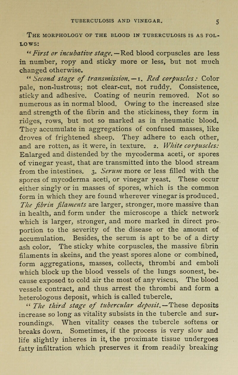 The morphology of the blood in tuberculosis is as fol- lows: First or incubative stage.—Red blood corpuscles are less in number, ropy and sticky more or less, but not much changed otherwise.  Second stage of transmission. — i. Red corpuscles : Color pale, non-lustrous; not clear-cut, not ruddy. Consistence, sticky and adhesive. Coating of neurin removed. Not so numerous as in normal blood. Owing to the increased size and strength of the fibrin and the stickiness, they form in ridges, rows, but not so marked as in rheumatic blood. They accumulate in aggregations of confused masses, like droves of frightened sheep. They adhere to each other, and are rotten, as it were, in texture. 2. White corpuscles: Enlarged and distended by the mycoderma aceti, or spores of vinegar yeast, that are transmitted into the blood stream from the intestines. 3. Serum more or less filled with the spores of mycoderma aceti, or vinegar yeast. These occur either singly or in masses of spores, which is the common form in which they are found wherever vinegar is produced. The fibrin filaments are larger, stronger, more massive than in health, and form under the microscope a thick network which is larger, stronger, and more marked in direct pro- portion to the severity of the disease or the amount of accumulation. Besides, the serum is apt to be of a dirty ash color. The sticky white corpuscles, the massive fibrin filaments in skeins, and the yeast spores alone or combined, form aggregations, masses, collects, thrombi and emboli which block up the blood vessels of the lungs soonest, be- cause exposed to cold air the most of any viscus. The blood vessels contract, and thus arrest the thrombi and form a heterologous deposit, which is called tubercle.  The third stage of tubercular deposit.— These deposits increase so long as vitality subsists in the tubercle and sur- roundings. When vitality ceases the tubercle softens or breaks down. Sometimes, if the process is very slow and life slightly inheres in it, the proximate tissue undergoes fatty infiltration which preserves it from readily breaking