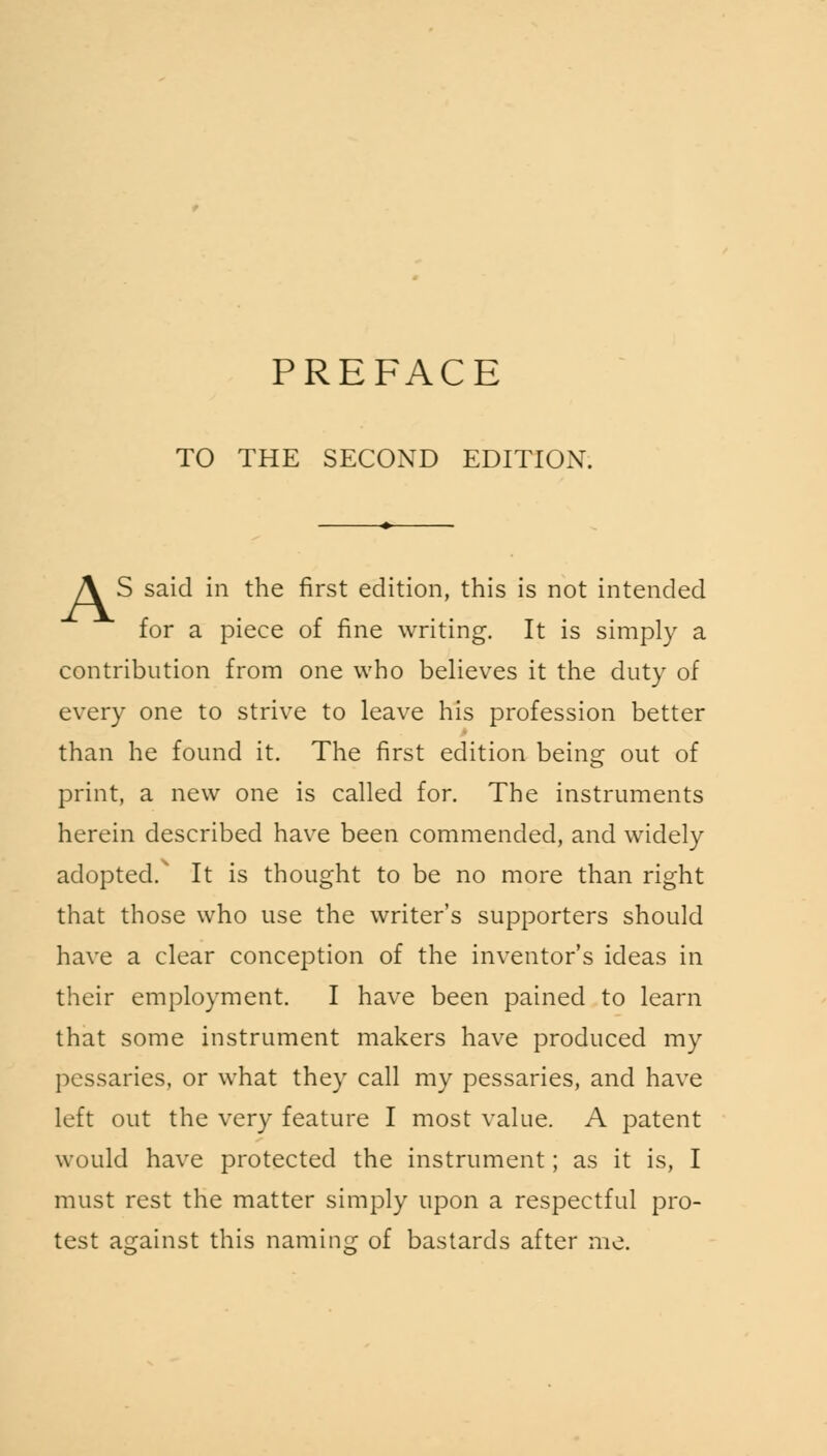 PREFACE TO THE SECOND EDITION. A S said in the first edition, this is not intended for a piece of fine writing. It is simply a contribution from one who believes it the duty of every one to strive to leave his profession better than he found it. The first edition being out of print, a new one is called for. The instruments herein described have been commended, and widely adopted/ It is thought to be no more than right that those who use the writer's supporters should have a clear conception of the inventor's ideas in their employment. I have been pained to learn that some instrument makers have produced my pessaries, or what they call my pessaries, and have left out the very feature I most value. A patent would have protected the instrument; as it is, I must rest the matter simply upon a respectful pro- test against this naming of bastards after me.