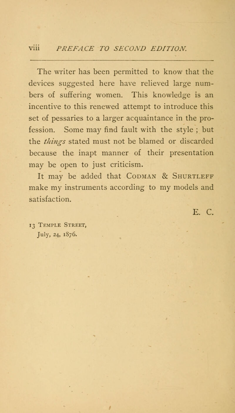 Via PREFACE TO SECOND EDITION. The writer has been permitted to know that the devices suggested here have relieved large num- bers of suffering women. This knowledge is an incentive to this renewed attempt to introduce this set of pessaries to a larger acquaintance in the pro- fession. Some may find fault with the style ; but the things stated must not be blamed or discarded because the inapt manner of their presentation may be open to just criticism. It may be added that Codman & Shurtleff make my instruments according to my models and satisfaction. E. C. 13 Temple Street, July, 24, 1876.