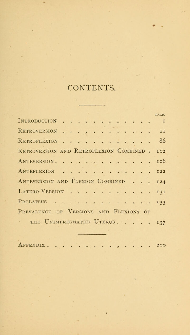 CONTENTS. PAGE. Introduction i Retroversion n Retroflexion 86 Retroversion and Retroflexion Combined . 102 Anteversion 106 Anteflexion 122 Anteversion and Flexion Combined . . . 124 Latero-Version 131 Prolapsus 133 Prevalence of Versions and Flexions of the unimpregnated uterus i37 Appendix , . . . . 200