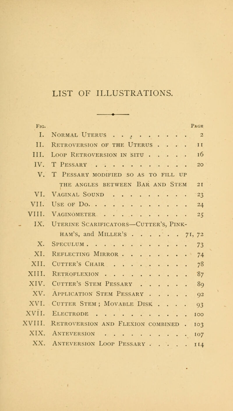 LIST OF ILLUSTRATIONS. Fig. Pack I. Normal Uterus . . 2 II. Retroversion of the Uterus .... n III. Loop Retroversion in situ 16 IV. T Pessary 20 V. T Pessary modified so as to fill up the angles between Bar and Stem 21 VI. Vaginal Sound 23 VII. Use of Do 24 VIII. Vaginometer 25 IX. Uterine Scarificators—Cutter's, Pink- ham's, and Miller's 71, 72 X. Speculum 73 XI. Reflecting Mirror 74 XII. Cutter's Chair 78 XIII. Retroflexion 87 XIV. Cutter's Stem Pessary 89 XV. Application Stem Pessary 92 XVI. Cutter Stem; Movable Disk .... 93 XVII. Electrode 100 XVIII. Retroversion and Flexion combined . 103 XIX. Anteversion 107 XX. Anteversion Loop Pessary 114