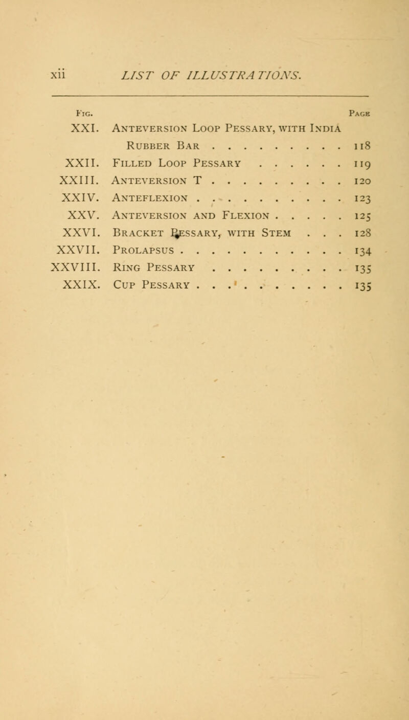 Fig. Page XXI. Anteyersion Loop Pessary, with India Rubber Bar 118 XXII. Filled Loop Pessary 119 XXIII. ANTEYERSION T 120 XXIV. Anteflexion 123 XXV. Anteyersion and Flexion 125 XXVI. Bracket Qessary, with Stem . . . 128 XXVII. Prolapsus 134 XXVIII. Ring Pessary 135 XXIX. Cup Pessary 135