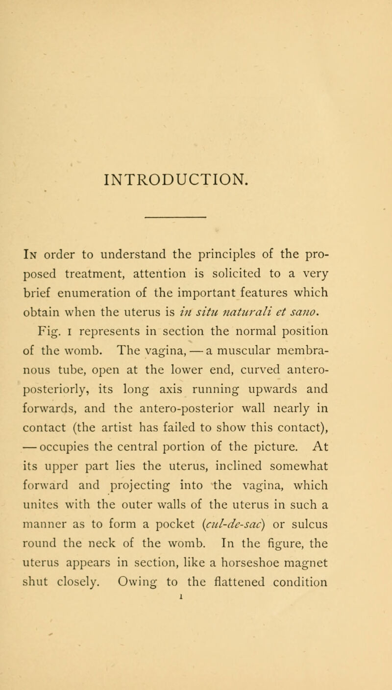 INTRODUCTION. In order to understand the principles of the pro- posed treatment, attention is solicited to a very brief enumeration of the important features which obtain when the uterus is in situ naturali et sano. Fig. I represents in section the normal position of the womb. The vagina, — a muscular membra- nous tube, open at the lower end, curved antero- posteriorly, its long axis running upwards and forwards, and the antero-posterior wall nearly in contact (the artist has failed to show this contact), — occupies the central portion of the picture. At its upper part lies the uterus, inclined somewhat forward and projecting into the vagina, which unites with the outer walls of the uterus in such a manner as to form a pocket (cul-de-sac) or sulcus round the neck of the womb. In the figure, the uterus appears in section, like a horseshoe magnet shut closely. Owing to the flattened condition