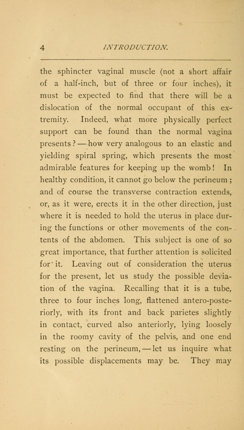 the sphincter vaginal muscle (not a short affair of a half-inch, but of three or four inches), it must be expected to find that there will be a dislocation of the normal occupant of this ex- tremity. Indeed, what more physically perfect support can be found than the normal vagina presents ? — how very analogous to an elastic and yielding spiral spring, which presents the most admirable features for keeping up the womb! In healthy condition, it cannot go below the perineum ; and of course the transverse contraction extends, or, as it were, erects it in the other direction, just where it is needed to hold the uterus in place dur- ing the functions or other movements of the con- tents of the abdomen. This subject is one of so great importance, that further attention is solicited for' it. Leaving out of consideration the uterus for the present, let us study the possible devia- tion of the vagina. Recalling that it is a tube, three to four inches long, flattened antero-poste- riorly, with its front and back parietes slightly in contact, curved also anteriorly, lying loosely in the roomy cavity of the pelvis, and one end resting on the perineum, — let us inquire what its possible displacements may be. They may