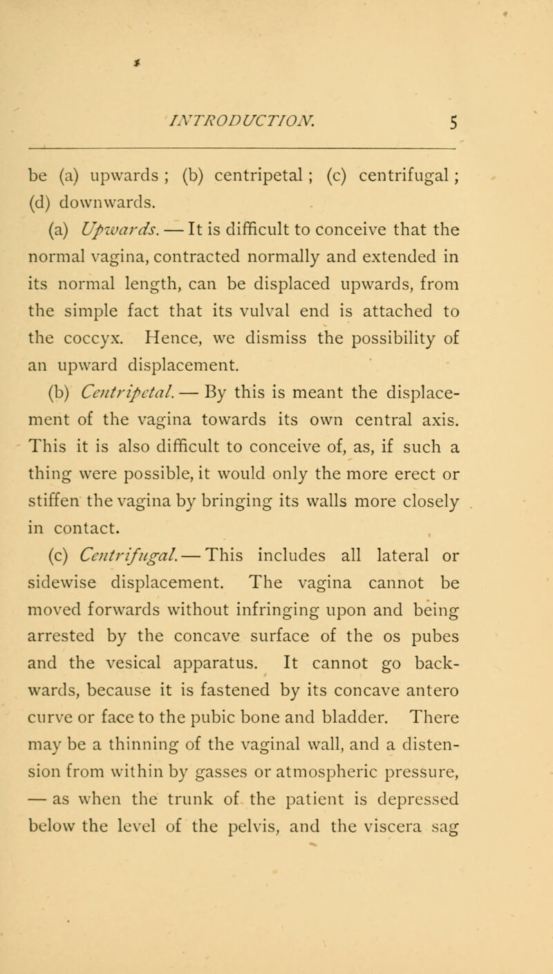 be (a) upwards ; (b) centripetal; (c) centrifugal; (d) downwards. (a) Upwards. — It is difficult to conceive that the normal vagina, contracted normally and extended in its normal length, can be displaced upwards, from the simple fact that its vulval end is attached to the coccyx. Hence, we dismiss the possibility of an upward displacement. (b) Centripetal. — By this is meant the displace- ment of the vagina towards its own central axis. This it is also difficult to conceive of, as, if such a thing were possible, it would only the more erect or stiffen the vagina by bringing its walls more closely in contact. (c) Centrifugal. — This includes all lateral or sidewise displacement. The vagina cannot be moved forwards without infringing upon and being arrested by the concave surface of the os pubes and the vesical apparatus. It cannot go back- wards, because it is fastened by its concave antero curve or face to the pubic bone and bladder. There may be a thinning of the vaginal wall, and a disten- sion from within by gasses or atmospheric pressure, — as when the trunk of the patient is depressed below the level of the pelvis, and the viscera sag