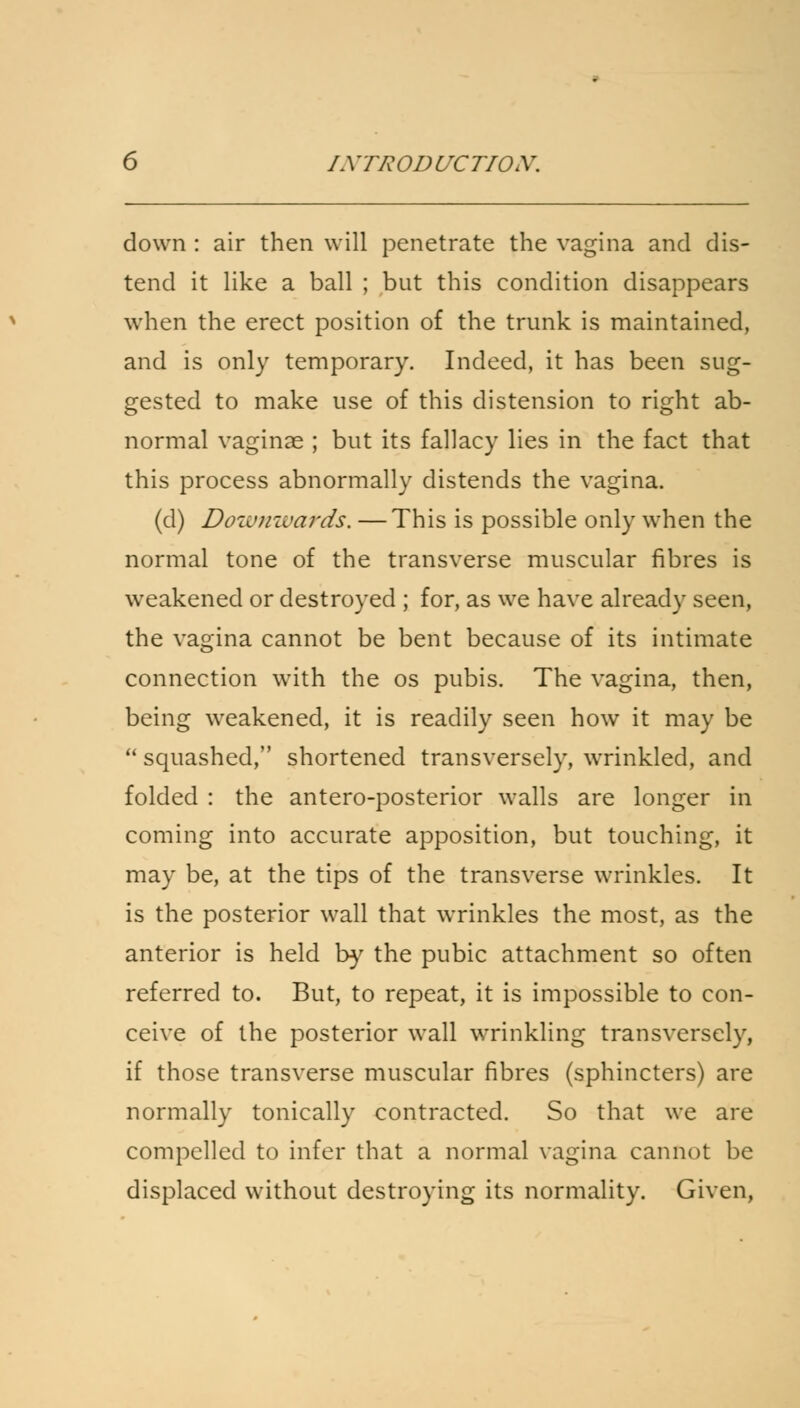 down : air then will penetrate the vagina and dis- tend it like a ball ; but this condition disappears when the erect position of the trunk is maintained, and is only temporary. Indeed, it has been sug- gested to make use of this distension to right ab- normal vaginae ; but its fallacy lies in the fact that this process abnormally distends the vagina. (d) Downwards. —This is possible only when the normal tone of the transverse muscular fibres is weakened or destroyed ; for, as we have already seen, the vagina cannot be bent because of its intimate connection with the os pubis. The vagina, then, being weakened, it is readily seen how it may be  squashed, shortened transversely, wrinkled, and folded : the antero-posterior walls are longer in coming into accurate apposition, but touching, it may be, at the tips of the transverse wrinkles. It is the posterior wall that wrinkles the most, as the anterior is held by the pubic attachment so often referred to. But, to repeat, it is impossible to con- ceive of the posterior wall wrinkling transversely, if those transverse muscular fibres (sphincters) are normally tonically contracted. So that we are compelled to infer that a normal vagina cannot be displaced without destroying its normality. Given,