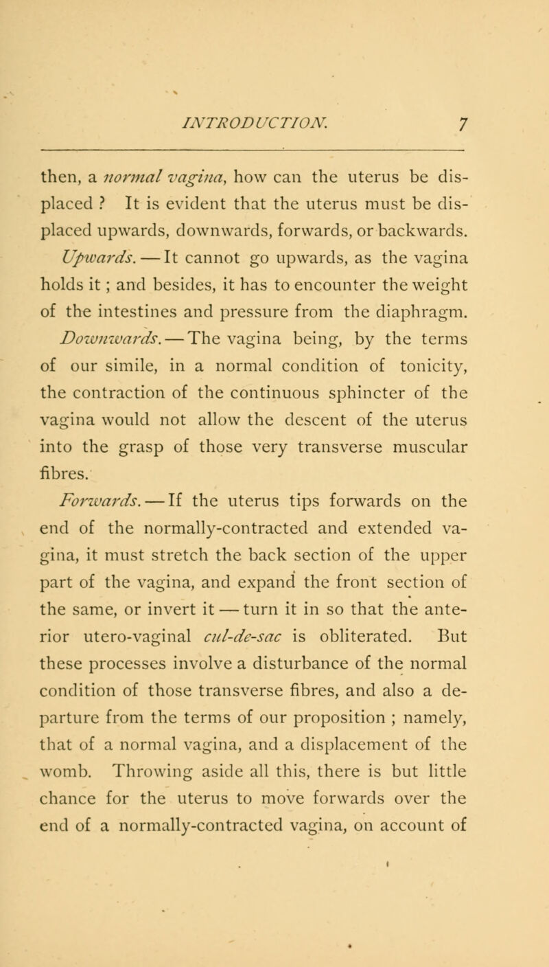 then, a normal vagina, how can the uterus be dis- placed ? It is evident that the uterus must be dis- placed upwards, downwards, forwards, or backwards. Upwards.—It cannot go upwards, as the vagina holds it; and besides, it has to encounter the weight of the intestines and pressure from the diaphragm. Downwards. — The vagina being, by the terms of our simile, in a normal condition of tonicity, the contraction of the continuous sphincter of the vagina would not allow the descent of the uterus into the grasp of those very transverse muscular fibres. Forwards. — If the uterus tips forwards on the end of the normally-contracted and extended va- gina, it must stretch the back section of the upper part of the vagina, and expand the front section of the same, or invert it — turn it in so that the ante- rior utero-vaginal cnl-dc-sac is obliterated. But these processes involve a disturbance of the normal condition of those transverse fibres, and also a de- parture from the terms of our proposition ; namely, that of a normal vagina, and a displacement of the womb. Throwing aside all this, there is but little chance for the uterus to move forwards over the end of a normally-contracted vagina, on account of