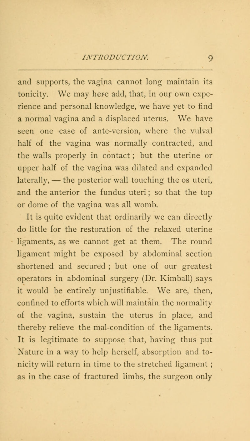 and supports, the vagina cannot long maintain its tonicity. We may here add, that, in our own expe- rience and personal knowledge, we have yet to find a normal vagina and a displaced uterus. We have seen one case of ante-version, where the vulval half of the vagina was normally contracted, and the walls properly in contact; but the uterine or upper half of the vagina was dilated and expanded laterally, — the posterior wall touching the os uteri, and the anterior the fundus uteri; so that the top or dome of the vagina was all womb. It is quite evident that ordinarily we can directly do little for the restoration of the relaxed uterine ligaments, as we cannot get at them. The round ligament might be exposed by abdominal section shortened and secured ; but one of our greatest operators in abdominal surgery (Dr. Kimball) says it would be entirely unjustifiable. We are, then, confined to efforts which will maintain the normality of the vagina, sustain the uterus in place, and thereby relieve the mal-condition of the ligaments. It is legitimate to suppose that, having thus put Nature in a way to help herself, absorption and to- nicity will return in time to the stretched ligament ; as in the case of fractured limbs, the surgeon only