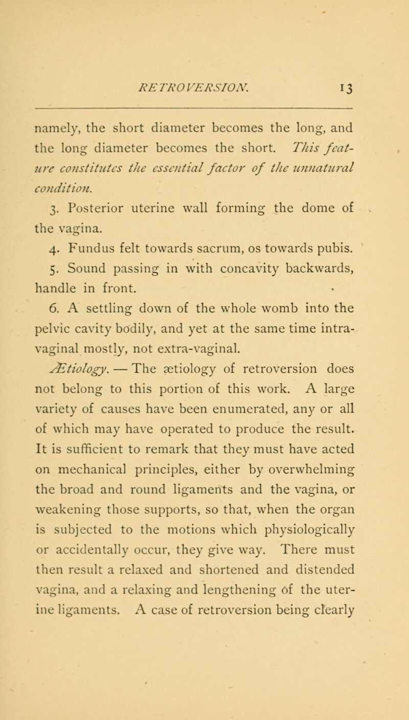 namely, the short diameter becomes the long, and the long diameter becomes the short. This feat- ure constitutes the essential factor of the unnatural condition, 3. Posterior uterine wall forming the dome of the vagina. 4. Fundus felt towards sacrum, os towards pubis. 5. Sound passing in with concavity backwards, handle in front. 6. A settling down of the whole womb into the pelvic cavity bodily, and yet at the same time intra- vaginal mostly, not extra-vaginal. JEtiology. — The aetiology of retroversion does not belong to this portion of this work. A large variety of causes have been enumerated, any or all of which may have operated to produce the result. It is sufficient to remark that they must have acted on mechanical principles, either by overwhelming the broad and round ligaments and the vagina, or weakening those supports, so that, when the organ is subjected to the motions which physiologically or accidentally occur, they give way. There must then result a relaxed and shortened and distended vagina, and a relaxing and lengthening of the uter- ine ligaments. A case of retroversion being clearly