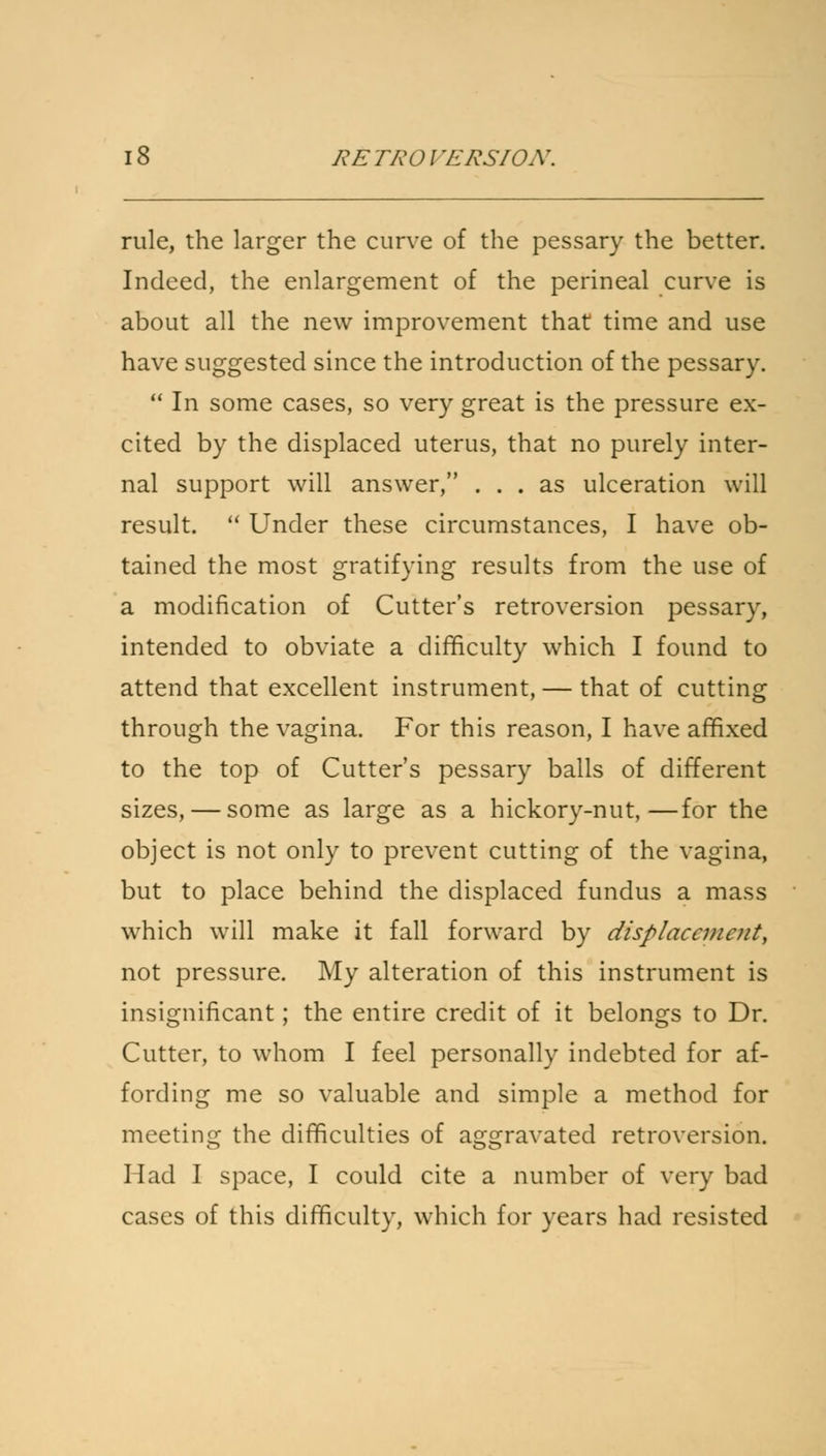 XETKOl'/CRSIOJV. rule, the larger the curve of the pessary the better. Indeed, the enlargement of the perineal curve is about all the new improvement that time and use have suggested since the introduction of the pessary.  In some cases, so very great is the pressure ex- cited by the displaced uterus, that no purely inter- nal support will answer, ... as ulceration will result.  Under these circumstances, I have ob- tained the most gratifying results from the use of a modification of Cutter's retroversion pessary, intended to obviate a difficulty which I found to attend that excellent instrument, — that of cutting through the vagina. For this reason, I have affixed to the top of Cutter's pessary balls of different sizes, — some as large as a hickory-nut,—for the object is not only to prevent cutting of the vagina, but to place behind the displaced fundus a mass which will make it fall forward by displacement, not pressure. My alteration of this instrument is insignificant; the entire credit of it belongs to Dr. Cutter, to whom I feel personally indebted for af- fording me so valuable and simple a method for meeting the difficulties of aggravated retroversion. Had I space, I could cite a number of very bad cases of this difficulty, which for years had resisted