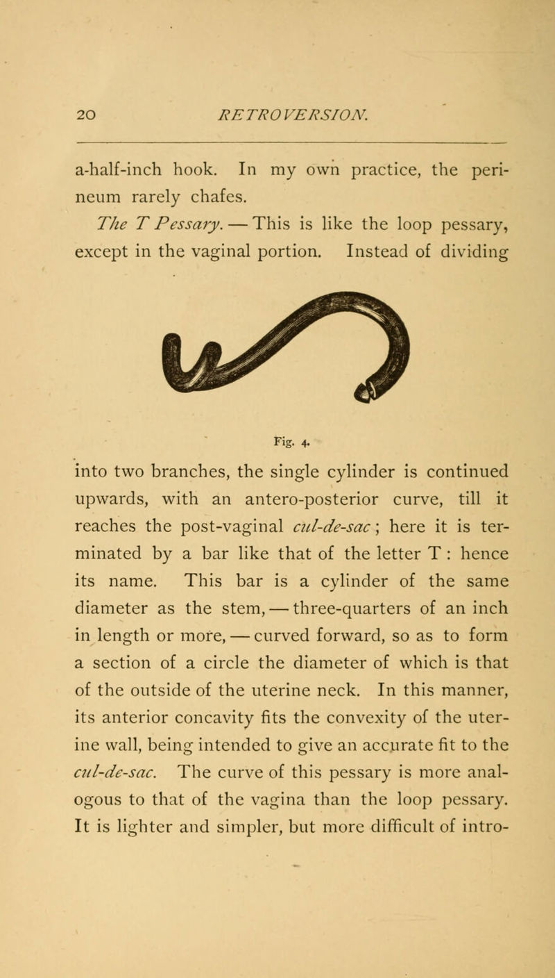 a-half-inch hook. In my own practice, the peri- neum rarely chafes. The T Pessary. — This is like the loop pessary, except in the vaginal portion. Instead of dividing Fig. 4. into two branches, the single cylinder is continued upwards, with an antero-posterior curve, till it reaches the post-vaginal cul-de-sac; here it is ter- minated by a bar like that of the letter T : hence its name. This bar is a cylinder of the same diameter as the stem, — three-quarters of an inch in length or more, — curved forward, so as to form a section of a circle the diameter of which is that of the outside of the uterine neck. In this manner, its anterior concavity fits the convexity of the uter- ine wall, being intended to give an accurate fit to the cul-de-sac. The curve of this pessary is more anal- ogous to that of the vagina than the loop pessary. It is lighter and simpler, but more difficult of intro-