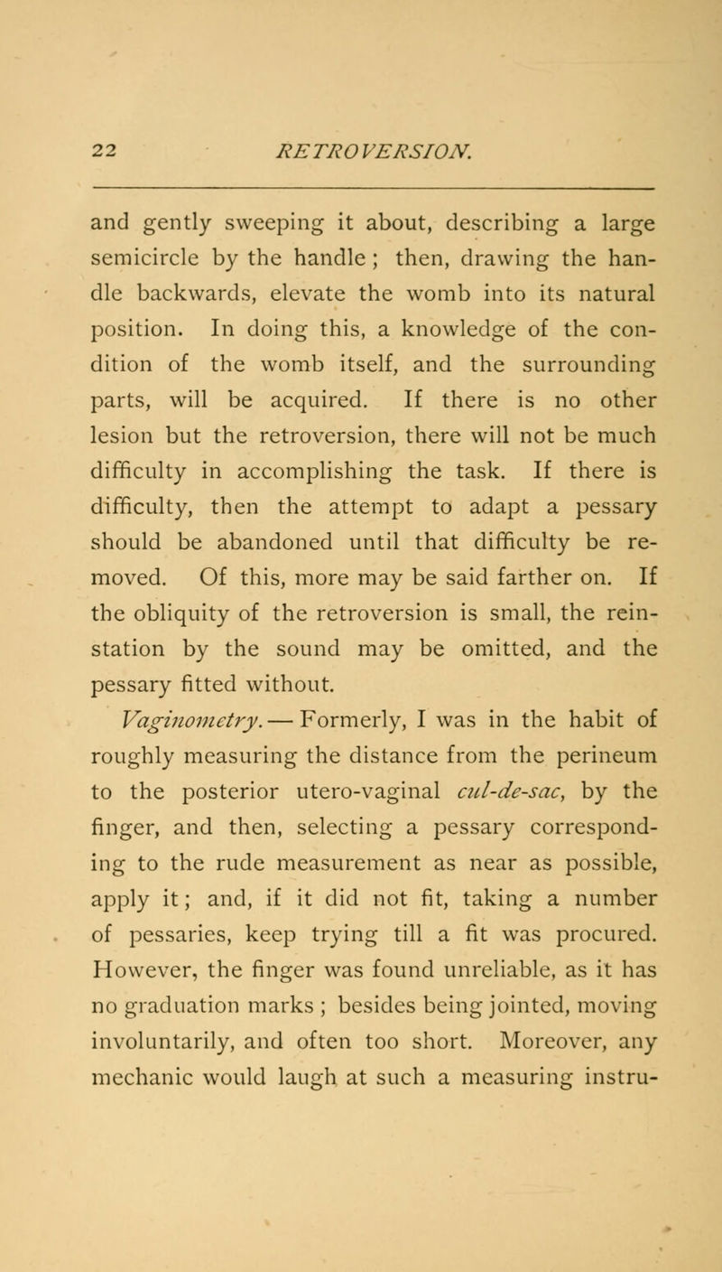 and gently sweeping it about, describing a large semicircle by the handle ; then, drawing the han- dle backwards, elevate the womb into its natural position. In doing this, a knowledge of the con- dition of the womb itself, and the surrounding parts, will be acquired. If there is no other lesion but the retroversion, there will not be much difficulty in accomplishing the task. If there is difficulty, then the attempt to adapt a pessary should be abandoned until that difficulty be re- moved. Of this, more may be said farther on. If the obliquity of the retroversion is small, the rein- station by the sound may be omitted, and the pessary fitted without. Vaginometry. — Formerly, I was in the habit of roughly measuring the distance from the perineum to the posterior utero-vaginal ail-de-sac, by the finger, and then, selecting a pessary correspond- ing to the rude measurement as near as possible, apply it; and, if it did not fit, taking a number of pessaries, keep trying till a fit was procured. However, the finger was found unreliable, as it has no graduation marks ; besides being jointed, moving involuntarily, and often too short. Moreover, any mechanic would laugh at such a measuring instru-