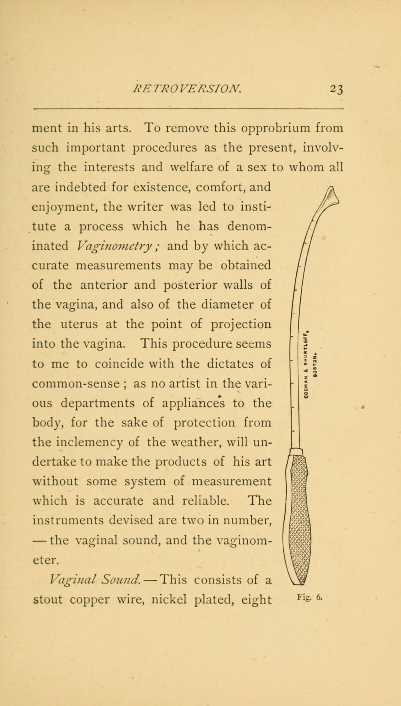 ment in his arts. To remove this opprobrium from such important procedures as the present, involv- ing the interests and welfare of a sex to whom all are indebted for existence, comfort, and enjoyment, the writer was led to insti- tute a process which he has denom- inated Vagiuomctry ; and by which ac- curate measurements may be obtained of the anterior and posterior walls of the vagina, and also of the diameter of the uterus at the point of projection into the vagina. This procedure seems to me to coincide with the dictates of common-sense ; as no artist in the vari- ous departments of appliances to the body, for the sake of protection from the inclemency of the weather, will un- dertake to make the products of his art without some system of measurement which is accurate and reliable. The instruments devised are two in number, — the vaginal sound, and the vaginom- eter. Vaginal Sound. — This consists of a stout copper wire, nickel plated, eight Fig. 6.