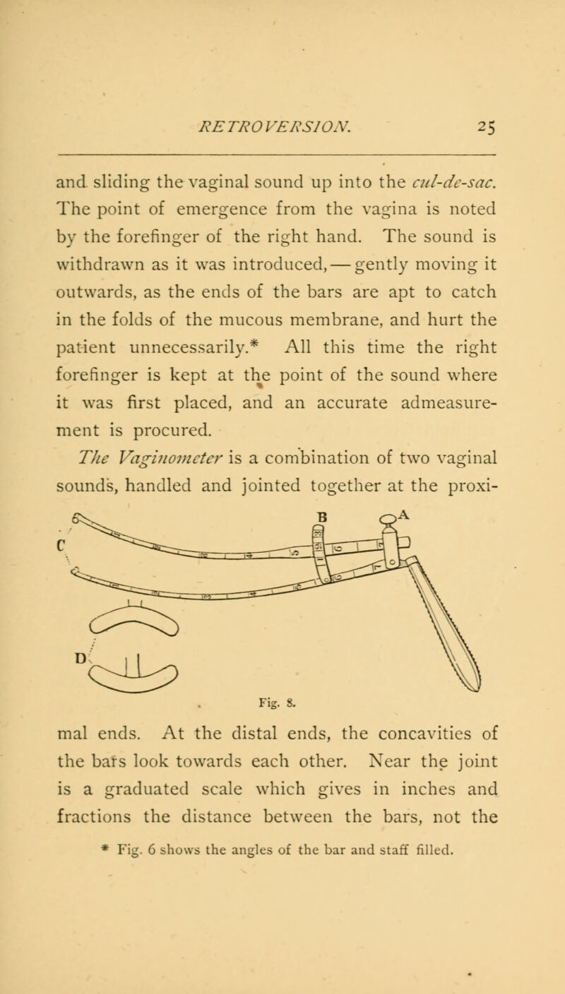 and sliding the vaginal sound up into the cul-de-sac. The point of emergence from the vagina is noted by the forefinger of the right hand. The sound is withdrawn as it was introduced, — gently moving it outwards, as the ends of the bars are apt to catch in the folds of the mucous membrane, and hurt the patient unnecessarily.* All this time the right forefinger is kept at the point of the sound where it was first placed, and an accurate admeasure- ment is procured. The Vaginometer is a combination of two vaginal sounds, handled and jointed together at the proxi- B c Fig. 8. mal ends. At the distal ends, the concavities of the bars look towards each other. Near the joint is a graduated scale which gives in inches and fractions the distance between the bars, not the * Fig. 6 shows the angles of the bar and staff filled.