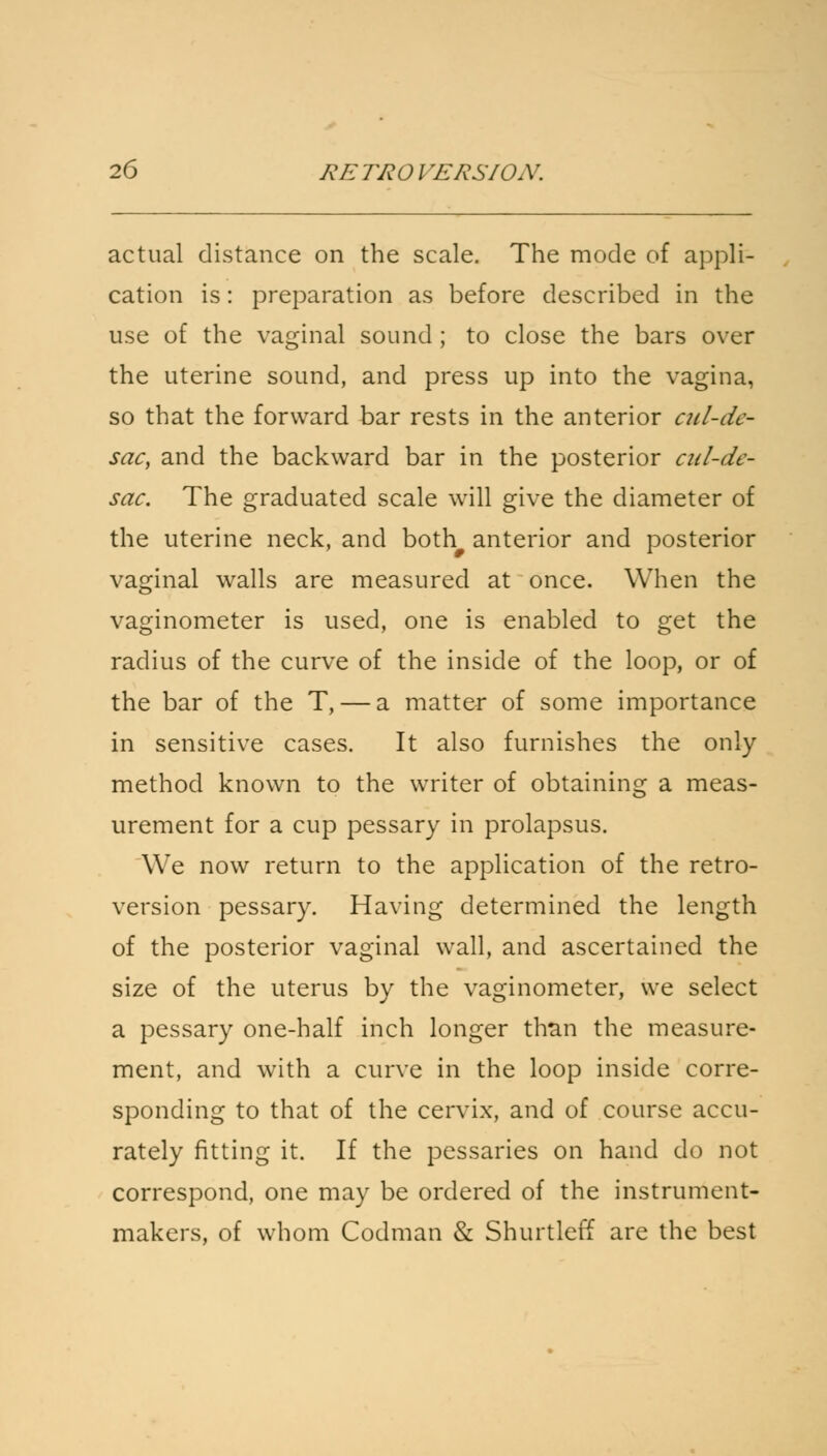 actual distance on the scale. The mode of appli- cation is: preparation as before described in the use of the vaginal sound ; to close the bars over the uterine sound, and press up into the vagina, so that the forward bar rests in the anterior cul-dc- sac, and the backward bar in the posterior cul-de- sac. The graduated scale will give the diameter of the uterine neck, and both# anterior and posterior vaginal walls are measured at once. When the vaginometer is used, one is enabled to get the radius of the curve of the inside of the loop, or of the bar of the T, — a matter of some importance in sensitive cases. It also furnishes the only method known to the writer of obtaining a meas- urement for a cup pessary in prolapsus. We now return to the application of the retro- version pessary. Having determined the length of the posterior vaginal wall, and ascertained the size of the uterus by the vaginometer, we select a pessary one-half inch longer than the measure- ment, and with a curve in the loop inside corre- sponding to that of the cervix, and of course accu- rately fitting it. If the pessaries on hand do not correspond, one may be ordered of the instrument- makers, of whom Codman & Shurtleff are the best