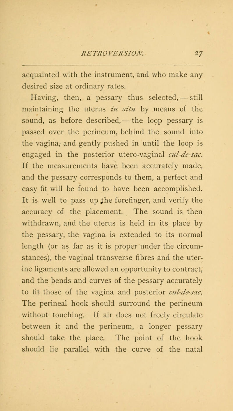 acquainted with the instrument, and who make any desired size at ordinary rates. Having, then, a pessary thus selected, — still maintaining the uterus in situ by means of the sound, as before described, — the loop pessary is passed over the perineum, behind the sound into the vagina, and gently pushed in until the loop is engaged in the posterior utero-vaginal cul-de-sac. If the measurements have been accurately made, and the pessary corresponds to them, a perfect and easy fit will be found to have been accomplished. It is well to pass up J:he forefinger, and verify the accuracy of the placement. The sound is then withdrawn, and the uterus is held in its place by the pessary, the vagina is extended to its normal length (or as far as it is proper under the circum- stances), the vaginal transverse fibres and the uter- ine ligaments are allowed an opportunity to contract, and the bends and curves of the pessary accurately to fit those of the vagina and posterior cul-de-sac. The perineal hook should surround the perineum without touching. If air does not freely circulate between it and the perineum, a longer pessary should take the place. The point of the hook should lie parallel with the curve of the natal