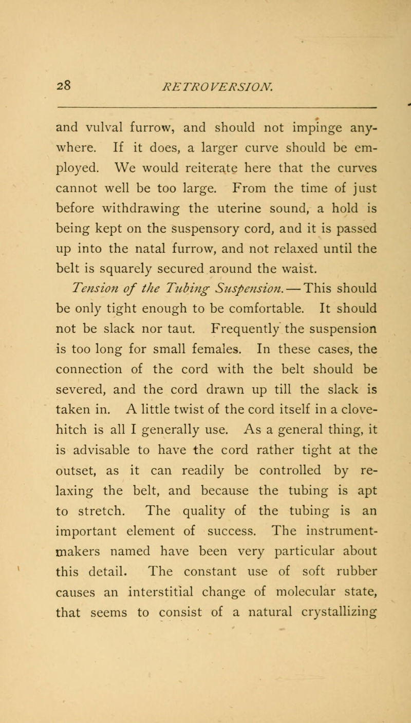 and vulval furrow, and should not impinge any- where. If it does, a larger curve should be em- ployed. We would reiterate here that the curves cannot well be too large. From the time of just before withdrawing the uterine sound, a hold is being kept on the suspensory cord, and it is passed up into the natal furrow, and not relaxed until the belt is squarely secured around the waist. Tension of the Tubing Suspension. — This should be only tight enough to be comfortable. It should not be slack nor taut. Frequently the suspension is too long for small females. In these cases, the connection of the cord with the belt should be severed, and the cord drawn up till the slack is taken in. A little twist of the cord itself in a clove- hitch is all I generally use. As a general thing, it is advisable to have the cord rather tight at the outset, as it can readily be controlled by re- laxing the belt, and because the tubing is apt to stretch. The quality of the tubing is an important element of success. The instrument- makers named have been very particular about this detail. The constant use of soft rubber causes an interstitial change of molecular state, that seems to consist of a natural crystallizing