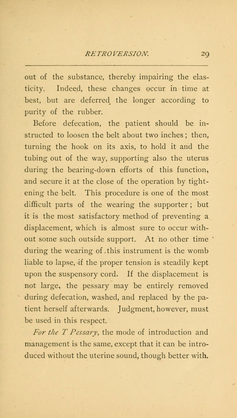 out of the substance, thereby impairing the elas- ticity. Indeed, these changes occur in time at best, but are deferred^ the longer according to purity of the rubber. Before defecation, the patient should be in- structed to loosen the belt about two inches; then, turning the hook on its axis, to hold it and the tubing out of the way, supporting also the uterus during the bearing-down efforts of this function, and secure it at the close of the operation by tight- ening the belt. This procedure is one of the most difficult parts of the wearing the supporter; but it is the most satisfactory method of preventing a displacement, which is almost sure to occur with- out some such outside support. At no other time during the wearing of .this instrument is the womb liable to lapse, if the proper tension is steadily kept upon the suspensory cord. If the displacement is not large, the pessary may be entirely removed during defecation, washed, and replaced by the pa- tient herself afterwards. Judgment, however, must be used in this respect. For the T Pessary, the mode of introduction and management is the same, except that it can be intro- duced without the uterine sound, though better with.