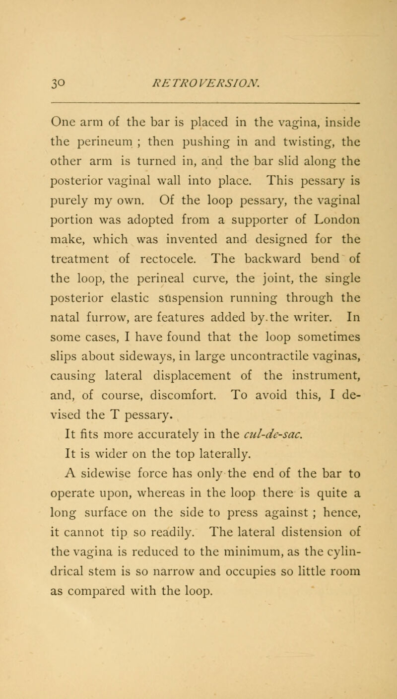 One arm of the bar is placed in the vagina, inside the perineum ; then pushing in and twisting, the other arm is turned in, and the bar slid along the posterior vaginal wall into place. This pessary is purely my own. Of the loop pessary, the vaginal portion was adopted from a supporter of London make, which was invented and designed for the treatment of rectocele. The backward bend of the loop, the perineal curve, the joint, the single posterior elastic suspension running through the natal furrow, are features added by. the writer. In some cases, I have found that the loop sometimes slips about sideways, in large uncontractile vaginas, causing lateral displacement of the instrument, and, of course, discomfort. To avoid this, I de- vised the T pessary. It fits more accurately in the cul-de-sac. It is wider on the top laterally. A sidewise force has only the end of the bar to operate upon, whereas in the loop there is quite a long surface on the side to press against ; hence, it cannot tip so readily. The lateral distension of the vagina is reduced to the minimum, as the cylin- drical stem is so narrow and occupies so little room as compared with the loop.