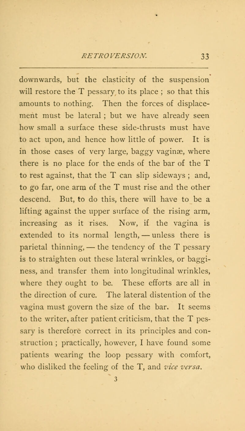 downwards, but the elasticity of the suspension will restore the T pessary, to its place ; so that this amounts to nothing. Then the forces of displace- ment must be lateral ; but we have already seen how small a surface these side-thrusts must have to act upon, and hence how little of power. It is in those cases of very large, baggy vaginas, where there is no place for the ends of the bar of the T to rest against, that the T can slip sideways ; and, to go far, one arm of the T must rise and the other descend. But, to do this, there will have to be a lifting against the upper surface of the rising arm, increasing as it rises. Now, if the vagina is extended to its normal length, — unless there is parietal thinning, — the tendency of the T pessary is to straighten out these lateral wrinkles, or baggi- ness, and transfer them into longitudinal wrinkles, where they ought to be. These efforts are all in the direction of cure. The lateral distention of the vagina must govern the size of the bar. It seems to the writer, after patient criticism, that the T pes- sary is therefore correct in its principles and con- struction ; practically, however, I have found some patients wearing the loop pessary with comfort, who disliked the feeling of the T, and vice versa. 3