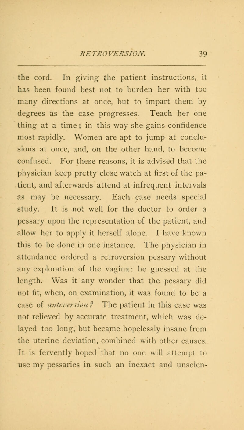 the cord. In giving the patient instructions, it has been found best not to burden her with too many directions at once, but to impart them by degrees as the case progresses. Teach her one thing at a time; in this way she gains confidence most rapidly. Women are apt to jump at conclu- sions at once, and, on the other hand, to become confused. For these reasons, it is advised that the physician keep pretty close watch at first of the pa- tient, and afterwards attend at infrequent intervals as may be necessary. Each case needs special study. It is not well for the doctor to order a pessary upon the representation of the patient, and allow her to apply it herself alone. I have known this to be done in one instance. The physician in attendance ordered a retroversion pessary without any exploration of the vagina: he guessed at the length. Was it any wonder that the pessary did not fit, when, on examination, it was found to be a case of anteversion ? The patient in this case was not relieved by accurate treatment, which was de- layed too long, but became hopelessly insane from the uterine deviation, combined with other causes. It is fervently hoped that no one will attempt to use my pessaries in such an inexact and unscien-
