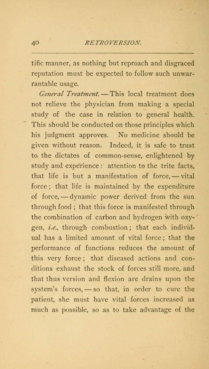tific manner, as nothing but reproach and disgraced reputation must be expected to follow such unwar- rantable usage. General Treatment. — This local treatment does not relieve the physician from making a special study of the case in relation to general health. This should be conducted on those principles which his judgment approves. No medicine should be given without reason. Indeed, it is safe to trust to. the dictates of common-sense, enlightened by study and experience: attention to the trite facts, that life is but a manifestation of force, — vital force ; that life is maintained by the expenditure of force, — dynamic power derived from the sun through food ; that this force is manifested through the combination of carbon and hydrogen with oxy- gen, i.e., through combustion; that each individ- ual has a limited amount of vital force ; that the performance of functions reduces the amount of this very force ; that diseased actions and con- ditions exhaust the stock of forces still more, and that thus version and flexion are drains upon the system's forces, — so that, in order to cure the patient, she must have vital forces increased as much as possible, so as to take advantage of the