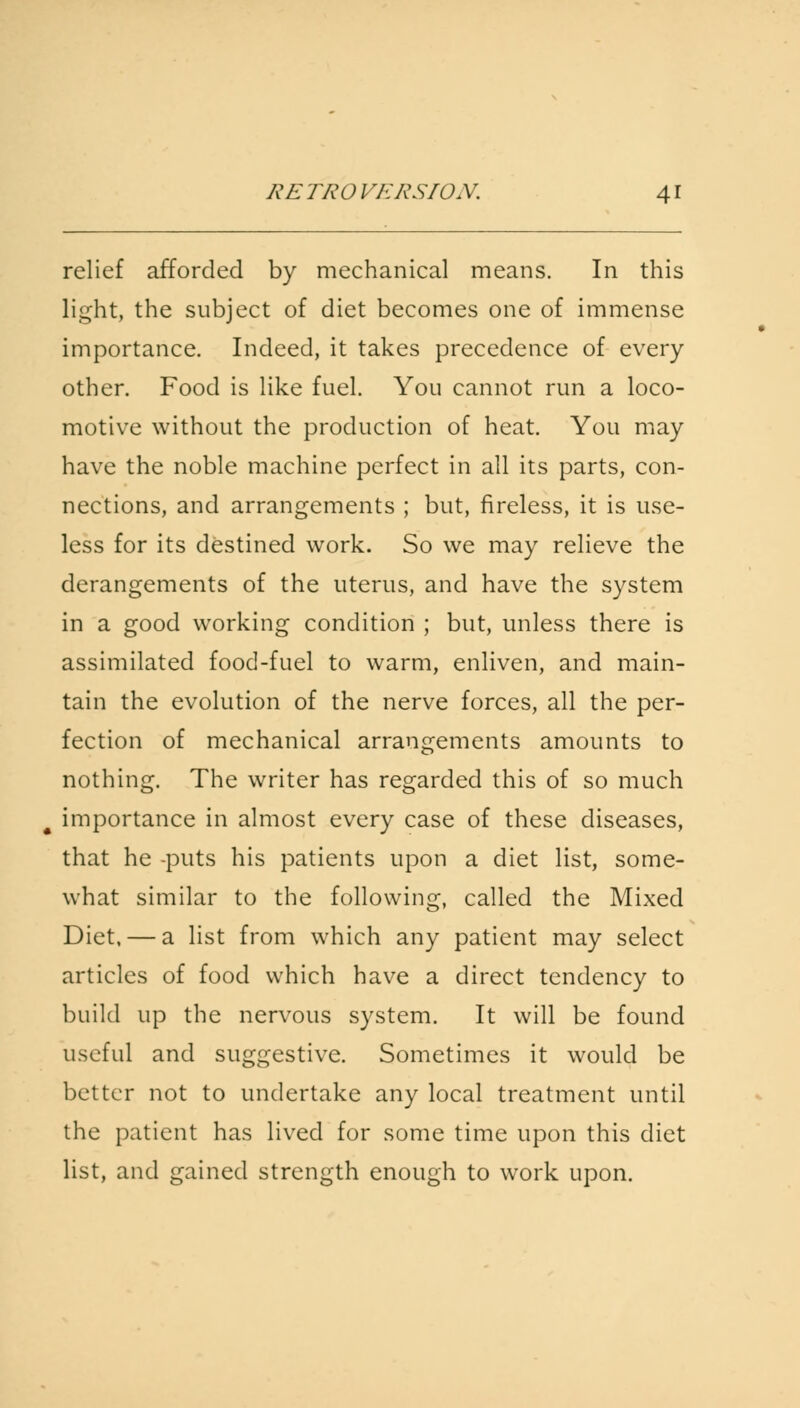 relief afforded by mechanical means. In this light, the subject of diet becomes one of immense importance. Indeed, it takes precedence of every other. Food is like fuel. You cannot run a loco- motive without the production of heat. You may have the noble machine perfect in all its parts, con- nections, and arrangements ; but, fireless, it is use- less for its destined work. So we may relieve the derangements of the uterus, and have the system in a good working condition ; but, unless there is assimilated food-fuel to warm, enliven, and main- tain the evolution of the nerve forces, all the per- fection of mechanical arrangements amounts to nothing. The writer has regarded this of so much importance in almost every case of these diseases, that he -puts his patients upon a diet list, some- what similar to the following, called the Mixed Diet, — a list from which any patient may select articles of food which have a direct tendency to build up the nervous system. It will be found useful and suggestive. Sometimes it would be better not to undertake any local treatment until the patient has lived for some time upon this diet list, and gained strength enough to work upon.