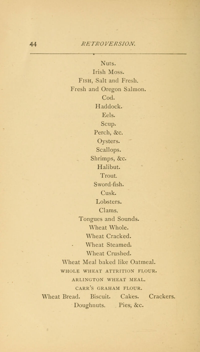 Nuts. Irish Moss. Fish, Salt and Fresh. Fresh and Oregon Salmon. Cod. Haddock. Eels. Scup. Perch, &c 0}'sters. Scallops. Shrimps, &c. Halibut. Trout. Sword-fish. Cusk. Lobsters. Clams. Tongues and Sounds. Wheat Whole. Wheat Cracked. Wheat Steamed. Wheat Crushed. Wheat Meal baked like Oatmeal. WHOLE WHEAT ATTRITION FLOUR. ARLIXCTOX WHEAT MKAL. carr's GRAHAM FLOUR. Wheat Bread. Biscuit. Cakes. Crackers. Doughnuts. Pies, &c.