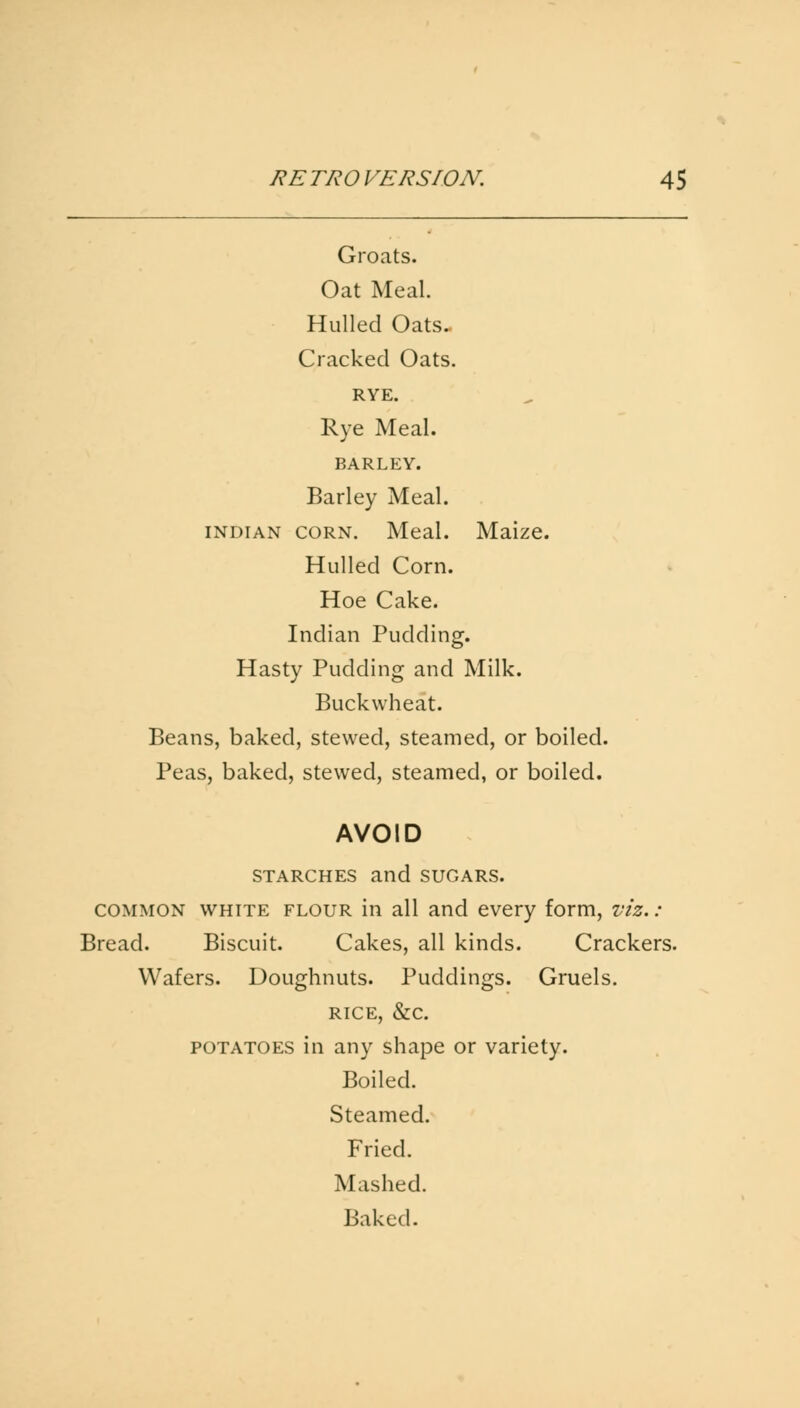 Groats. Oat Meal. Hulled Oats. Cracked Oats. RYE. Rye Meal. BARLEY. Barley Meal. Indian corn. Meal. Maize. Hulled Corn. Hoe Cake. Indian Pudding. Hasty Pudding and Milk. Buckwheat. Beans, baked, stewed, steamed, or boiled. Peas, baked, stewed, steamed, or boiled. AVOID starches and SUGARS. common white flour in all and every form, viz,: Bread. Biscuit. Cakes, all kinds. Crackers. Wafers. Doughnuts. Puddings. Gruels. rice, &c. potatoes in any shape or variety. Boiled. Steamed. Fried. Mashed. Baked.