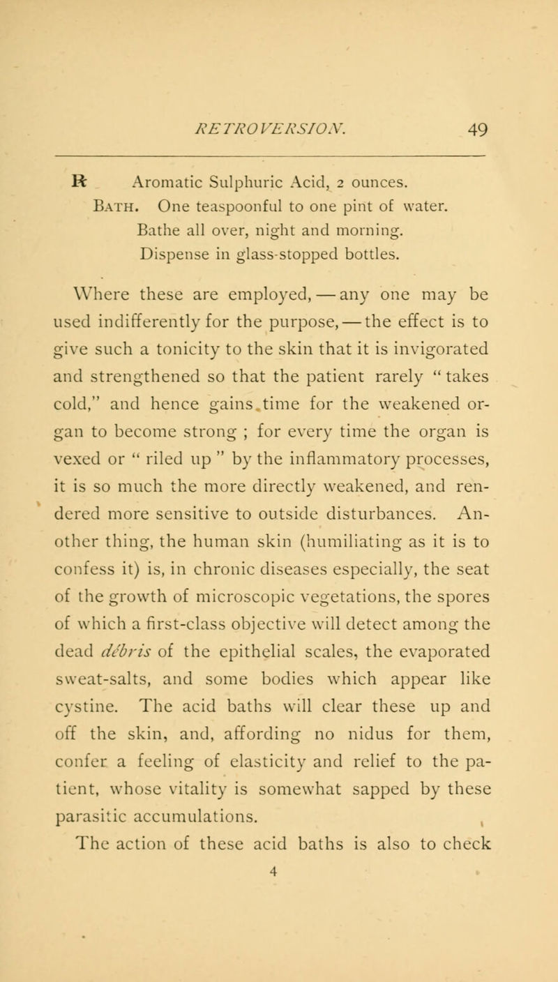 R Aromatic Sulphuric Acid, 2 ounces. Bath. One teaspoonful to one pint of water. Bathe all over, night and morning. Dispense in glass-stopped bottles. Where these are employed, — any one may be used indifferently for the purpose, — the effect is to give such a tonicity to the skin that it is invigorated and strengthened so that the patient rarely  takes cold, and hence gains.time for the weakened or- gan to become strong ; for every time the organ is vexed or  riled up  by the inflammatory processes, it is so much the more directly weakened, and ren- dered more sensitive to outside disturbances. An- other thing, the human skin (humiliating as it is to confess it) is, in chronic diseases especially, the seat of the growth of microscopic vegetations, the spores of which a first-class objective will detect among the dead debris of the epithelial scales, the evaporated sweat-salts, and some bodies which appear like cystine. The acid baths will clear these up and off the skin, and, affording no nidus for them, confer a feeling of elasticity and relief to the pa- tient, whose vitality is somewhat sapped by these parasitic accumulations. The action of these acid baths is also to check