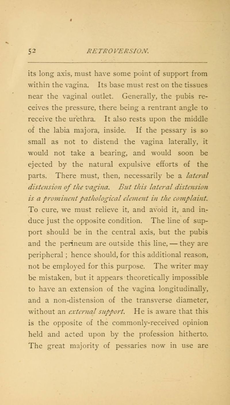 its long axis, must have some point of support from within the vagina. Its base must rest on the tissues near the vaginal outlet. Generally, the pubis re- ceives the pressure, there being a rentrant angle to receive the urethra. It also rests upon the middle of the labia majora, inside. If the pessary is so small as not to distend the vagina laterally, it would not take a bearing, and would soon be ejected by the natural expulsive efforts of the parts. There must, then, necessarily be a lateral distension of the vagina. But this lateral distension is a prominent pathological element in the complaint. To cure, we must relieve it, and avoid it, and in- duce just the opposite condition. The line of sup- port should be in the central axis, but the pubis and the perineum are outside this line, — they are peripheral ; hence should, for this additional reason, not be employed for this purpose. The writer may be mistaken, but it appears theoretically impossible to have an extension of the vagina longitudinally, and a non-distension of the transverse diameter, without an external support. He is aware that this is the opposite of the commonly-received opinion held and acted upon by the profession hitherto. The great majority of pessaries now in use are
