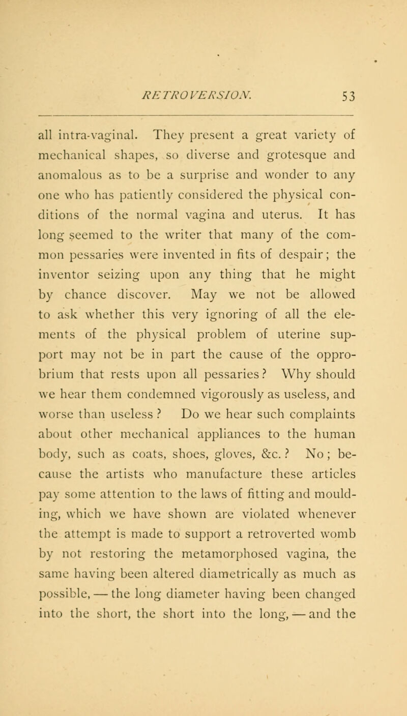all intra-vaginal. They present a great variety of mechanical shapes, so diverse and grotesque and anomalous as to be a surprise and wonder to any one who has patiently considered the physical con- ditions of the normal vagina and uterus. It has long seemed to the writer that many of the com- mon pessaries were invented in fits of despair; the inventor seizing upon any thing that he might by chance discover. May we not be allowed to ask whether this very ignoring of all the ele- ments of the physical problem of uterine sup- port may not be in part the cause of the oppro- brium that rests upon all pessaries? Why should we hear them condemned vigorously as useless, and worse than useless ? Do we hear such complaints about other mechanical appliances to the human body, such as coats, shoes, gloves, &c. ? No ; be- cause the artists who manufacture these articles pay some attention to the laws of fitting and mould- ing, which we have shown are violated whenever the attempt is made to support a retroverted womb by not restoring the metamorphosed vagina, the same having been altered diametrically as much as possible, — the long diameter having been changed into the short, the short into the long, — and the
