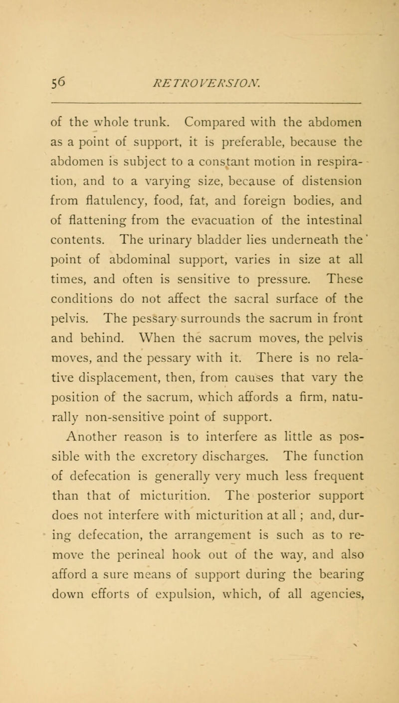 of the whole trunk. Compared with the abdomen as a point of support, it is preferable, because the abdomen is subject to a constant motion in respira- tion, and to a varying size, because of distension from flatulency, food, fat, and foreign bodies, and of flattening from the evacuation of the intestinal contents. The urinary bladder lies underneath the' point of abdominal support, varies in size at all times, and often is sensitive to pressure. These conditions do not affect the sacral surface of the pelvis. The pessary surrounds the sacrum in front and behind. When the sacrum moves, the pelvis moves, and the pessary with it. There is no rela- tive displacement, then, from causes that vary the position of the sacrum, which affords a firm, natu- rally non-sensitive point of support. Another reason is to interfere as little as pos- sible with the excretory discharges. The function of defecation is generally very much less frequent than that of micturition. The posterior support does not interfere with micturition at all ; and, dur- ing defecation, the arrangement is such as to re- move the perineal hook out of the way, and also afford a sure means of support during the bearing down efforts of expulsion, which, of all agencies,