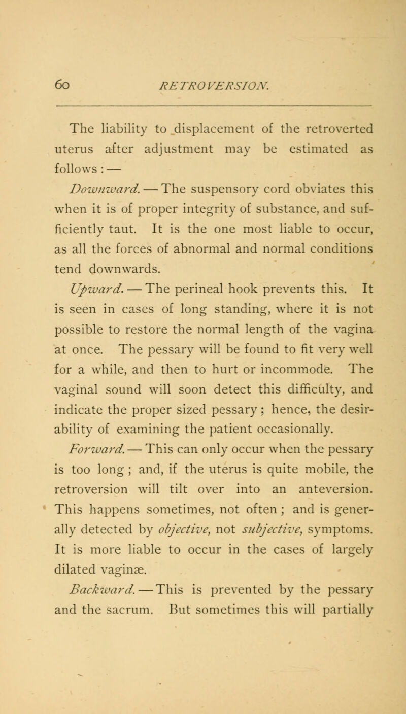 The liability to displacement of the retroverted uterus after adjustment may be estimated as follows : — Downward. — The suspensory cord obviates this when it is of proper integrity of substance, and suf- ficiently taut. It is the one most liable to occur, as all the forces of abnormal and normal conditions tend downwards. Upward. — The perineal hook prevents this. It is seen in cases of long standing, where it is not possible to restore the normal length of the vagina at once. The pessary will be found to fit very well for a while, and then to hurt or incommode. The vaginal sound will soon detect this difficulty, and indicate the proper sized pessary; hence, the desir- ability of examining the patient occasionally. Forward. — This can only occur when the pessary is too long ; and, if the uterus is quite mobile, the retroversion will tilt over into an anteversion. This happens sometimes, not often ; and is gener- ally detected by objective, not subjective, symptoms. It is more liable to occur in the cases of largely dilated vaginae. Backward.—This is prevented by the pessary and the sacrum. But sometimes this will partially