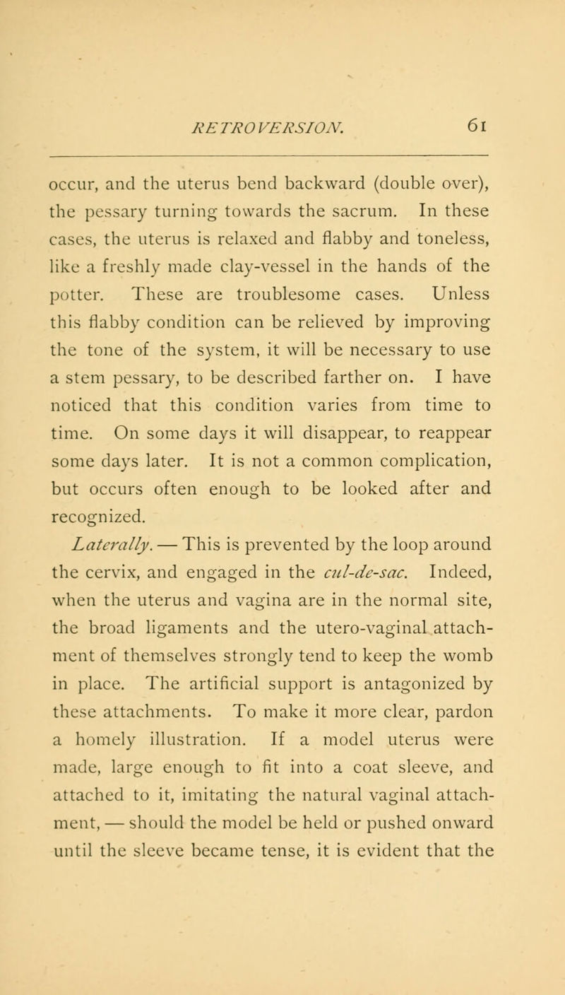 occur, and the uterus bend backward (double over), the pessary turning towards the sacrum. In these cases, the uterus is relaxed and flabby and toneless, like a freshly made clay-vessel in the hands of the potter. These are troublesome cases. Unless this flabby condition can be relieved by improving the tone of the system, it will be necessary to use a stem pessary, to be described farther on. I have noticed that this condition varies from time to time. On some days it will disappear, to reappear some days later. It is not a common complication, but occurs often enough to be looked after and recognized. Laterally. — This is prevented by the loop around the cervix, and engaged in the cul-de-sac. Indeed, when the uterus and vagina are in the normal site, the broad ligaments and the utero-vaginal attach- ment of themselves strongly tend to keep the womb in place. The artificial support is antagonized by these attachments. To make it more clear, pardon a homely illustration. If a model uterus were made, large enough to fit into a coat sleeve, and attached to it, imitating the natural vaginal attach- ment, — should the model be held or pushed onward until the sleeve became tense, it is evident that the