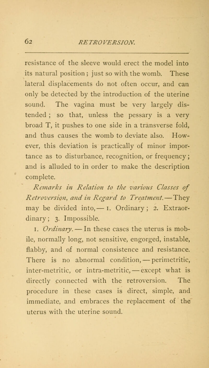 resistance of the sleeve would erect the model into its natural position ; just so with the womb. These lateral displacements do not often occur, and can only be detected by the introduction of the uterine sound. The vagina must be very largely dis- tended ; so that, unless the pessary is a very broad T, it pushes to one side in a transverse fold, and thus causes the womb to deviate also. How- ever, this deviation is practically of minor impor- tance as to disturbance, recognition, or frequency; and is alluded to in order to make the description complete. Remarks in Relation to the various Classes of Retroversion, and in Regard to Treatment. — They may be divided into,— I. Ordinary; 2. Extraor- dinary ; 3. Impossible. 1. Ordinary. — In these cases the uterus is mob- ile, normally long, not sensitive, engorged, instable, flabby, and of normal consistence and resistance. There is no abnormal condition, — perimetritic, inter-metritic, or intra-metritic, — except what is directly connected with the retroversion. The procedure in these cases is direct, simple, and immediate, and embraces the replacement of the uterus with the uterine sound.