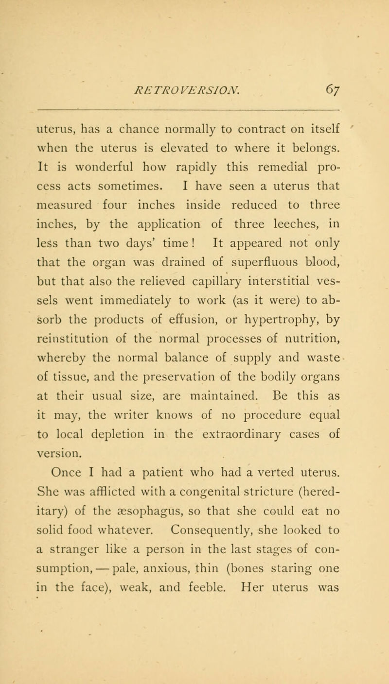 uterus, has a chance normally to contract on itself when the uterus is elevated to where it belongs. It is wonderful how rapidly this remedial pro- cess acts sometimes. I have seen a uterus that measured four inches inside reduced to three inches, by the application of three leeches, in less than two days' time ! It appeared not only that the organ was drained of superfluous blood, but that also the relieved capillary interstitial ves- sels went immediately to work (as it were) to ab- sorb the products of effusion, or hypertrophy, by reinstitution of the normal processes of nutrition, whereby the normal balance of supply and waste of tissue, and the preservation of the bodily organs at their usual size, are maintained. Be this as it may, the writer knows of no procedure equal to local depletion in the extraordinary cases of version. Once I had a patient who had a verted uterus. She was afflicted with a congenital stricture (hered- itary) of the aesophagus, so that she could eat no solid food whatever. Consequently, she looked to a stranger like a person in the last stages of con- sumption,— pale, anxious, thin (bones staring one in the face), weak, and feeble. Her uterus was