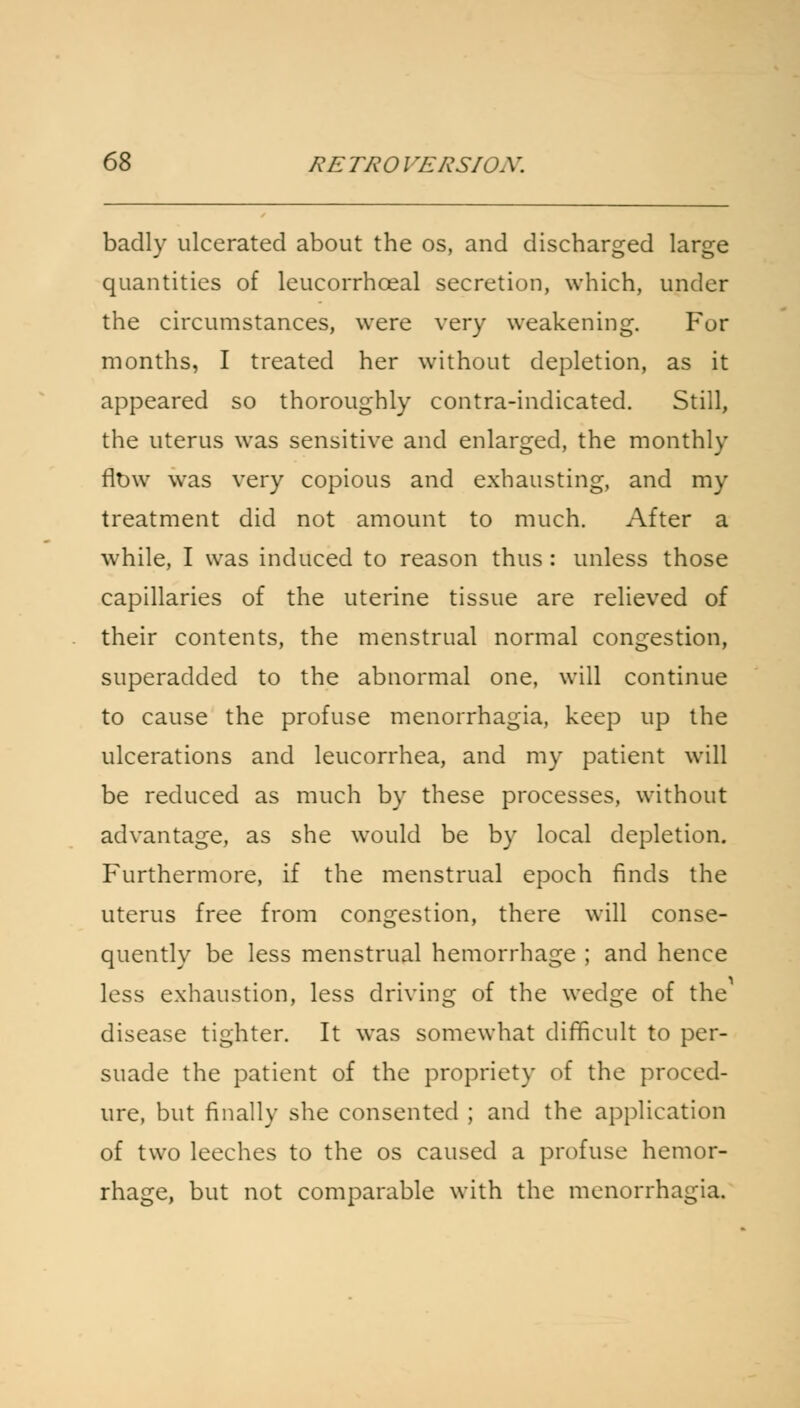 badly ulcerated about the os, and discharged large quantities of leucorrhceal secretion, which, under the circumstances, were very weakening. For months, I treated her without depletion, as it appeared so thoroughly contra-indicated. Still, the uterus was sensitive and enlarged, the monthly flow was very copious and exhausting, and my treatment did not amount to much. After a while, I was induced to reason thus: unless those capillaries of the uterine tissue are relieved of their contents, the menstrual normal congestion, superadded to the abnormal one, will continue to cause the profuse menorrhagia, keep up the ulcerations and leucorrhea, and my patient will be reduced as much by these processes, without advantage, as she would be by local depletion. Furthermore, if the menstrual epoch finds the uterus free from congestion, there will conse- quently be less menstrual hemorrhage ; and hence less exhaustion, less driving of the wedge of the disease tighter. It was somewhat difficult to per- suade the patient of the propriety of the proced- ure, but finally she consented ; and the application of two leeches to the os caused a profuse hemor- rhage, but not comparable with the menorrhagia.