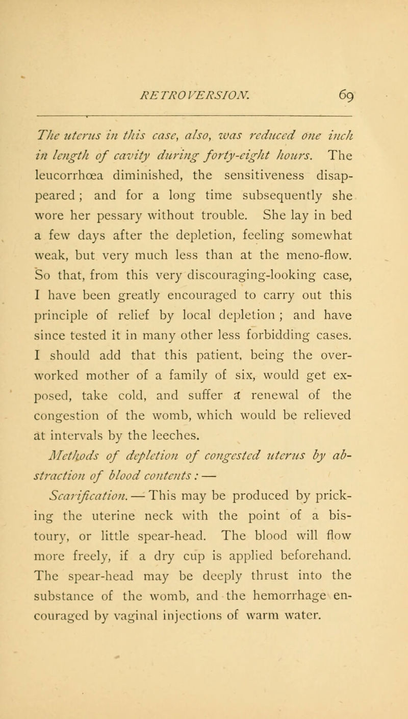 The uterus in this case, also, was reduced one inch in length of cavity during forty-eight hours. The leucorrhoea diminished, the sensitiveness disap- peared ; and for a long time subsequently she wore her pessary without trouble. She lay in bed a few days after the depletion, feeling somewhat weak, but very much less than at the meno-flow. So that, from this very discouraging-looking case, I have been greatly encouraged to carry out this principle of relief by local depletion ; and have since tested it in many other less forbidding cases. I should add that this patient, being the over- worked mother of a family of six, would get ex- posed, take cold, and suffer a renewal of the congestion of the womb, which would be relieved at intervals by the leeches. Methods of depletion of congested utcrits by ab- straction of blood contents : — Scarification. — This may be produced by prick- ing the uterine neck with the point of a bis- toury, or little spear-head. The blood will flow more freely, if a dry cup is applied beforehand. The spear-head may be deeply thrust into the substance of the womb, and the hemorrhage en- couraged by vaginal injections of warm water.