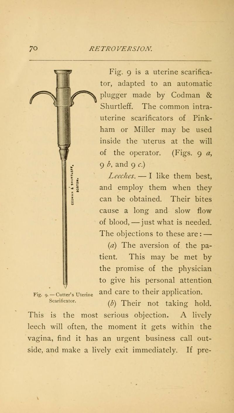 Fig. 9 is a uterine scarifica- tor, adapted to an automatic plugger made by Cod man & Shurtleff. The common intra- uterine scarificators of Pink- ham or Miller may be used inside the uterus at the will of the operator. (Figs. 9 0, 9 b, and 9 c) Leeches. — I like them best, and employ them when they can be obtained. Their bites cause a long and slow flow of blood, — just what is needed. The objections to these are: — (a) The aversion of the pa- tient. This may be met by the promise of the physician to give his personal attention and care to their application. (b) Their not taking hold. This is the most serious objection. A lively leech will often, the moment it gets within the vagina, find it has an urgent business call out- side, and make a lively exit immediately. If pre- Fig. 9. — Cutter s Uterine Scarificator.