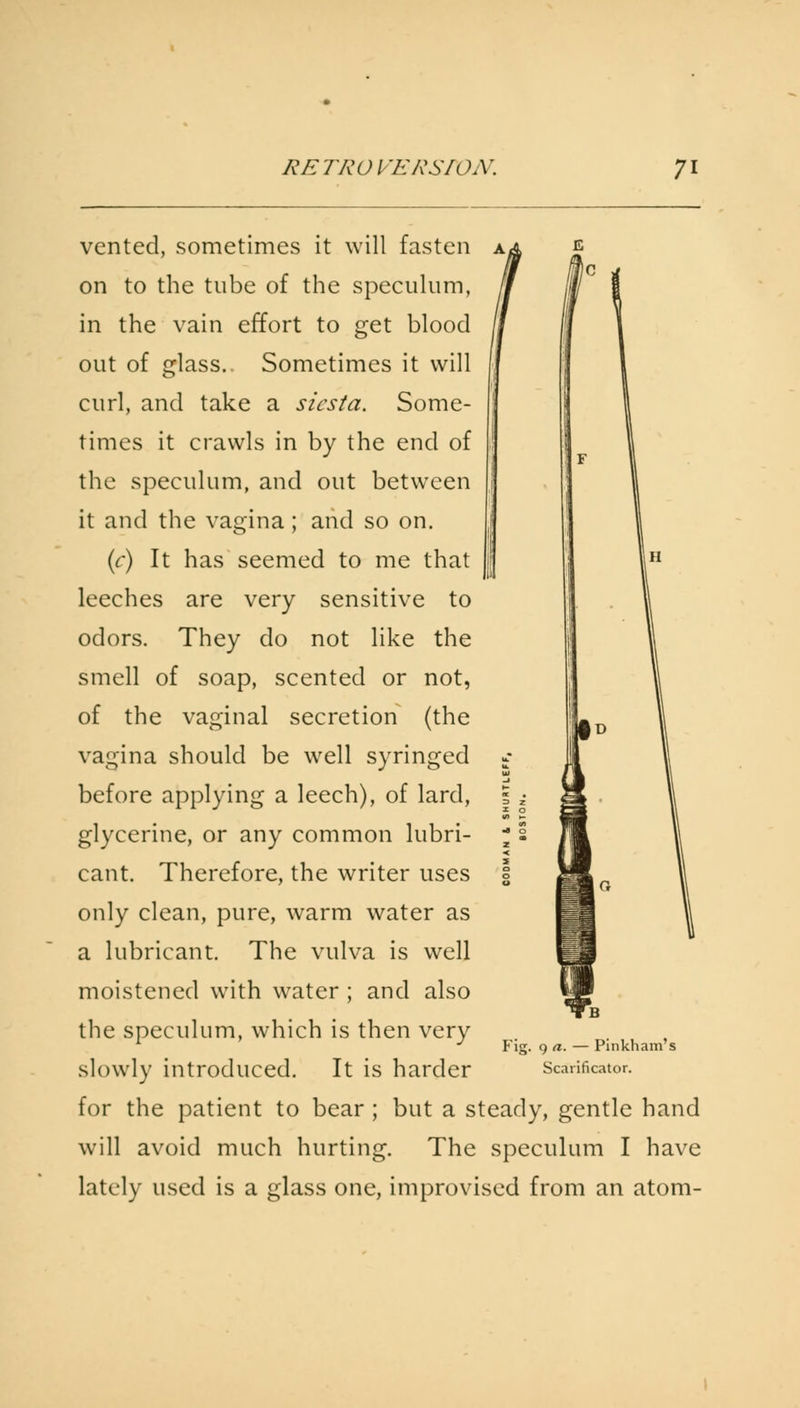 vented, sometimes it will fasten on to the tube of the speculum, in the vain effort to get blood out of glass. Sometimes it will curl, and take a siesta. Some- times it crawls in by the end of the speculum, and out between it and the vagina; and so on. (c) It has seemed to me that leeches are very sensitive to odors. They do not like the smell of soap, scented or not, of the vaginal secretion (the vagina should be well syringed before applying a leech), of lard, glycerine, or any common lubri- cant. Therefore, the writer uses only clean, pure, warm water as a lubricant. The vulva is well moistened with water ; and also the speculum, which is then very slowly introduced. It is harder for the patient to bear ; but a steady, gentle hand will avoid much hurting. The speculum I have lately used is a glass one, improvised from an atom- Fig. 9 a. — Pinkham's Scarificator.