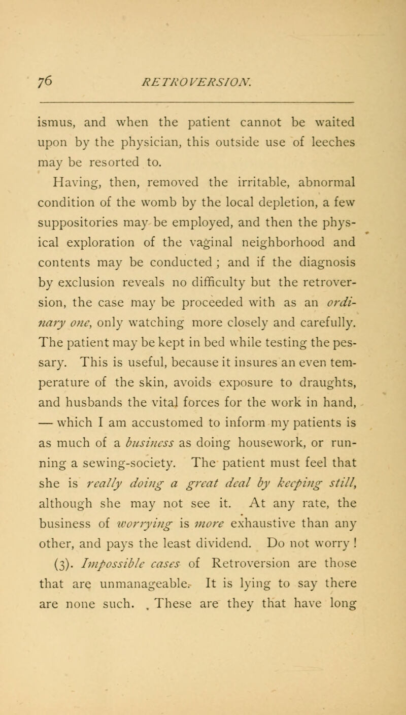 ismus, and when the patient cannot be waited upon by the physician, this outside use of leeches may be resorted to. Having, then, removed the irritable, abnormal condition of the womb by the local depletion, a few suppositories may be employed, and then the phys- ical exploration of the vaginal neighborhood and contents may be conducted ; and if the diagnosis by exclusion reveals no difficulty but the retrover- sion, the case may be proceeded with as an ordi- nary one, only watching more closely and carefully. The patient may be kept in bed while testing the pes- sary. This is useful, because it insures an even tem- perature of the skin, avoids exposure to draughts, and husbands the vital forces for the work in hand, — which I am accustomed to inform my patients is as much of a business as doing housework, or run- ning a sewing-society. The patient must feel that she is really doing a great deal by keeping still, although she may not see it. At any rate, the business of worrying is more exhaustive than any other, and pays the least dividend. Do not worry ! (3). Impossible eases of Retroversion are those that are unmanageable. It is lying to say there are none such. , These are they that have long