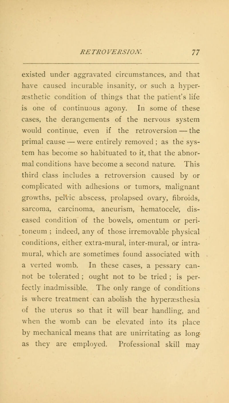 existed under aggravated circumstances, and that have caused incurable insanity, or such a hyper- aesthetic condition of things that the patient's life is one of continuous agony. In some of these cases, the derangements of the nervous system would continue, even if the retroversion — the primal cause — were entirely removed ; as the sys- tem has become so habituated to it, that the abnor- mal conditions have become a second nature. This third class includes a retroversion caused by or complicated with adhesions or tumors, malignant growths, pelvic abscess, prolapsed ovary, fibroids, sarcoma, carcinoma, aneurism, hematocele, dis- eased condition of the bowels, omentum or peri- toneum : indeed, any of those irremovable physical conditions, either extra-mural, inter-mural, or intra- mural, which are sometimes found associated with a verted womb. In these cases, a pessary can- not be tolerated ; ought not to be tried ; is per- fectly inadmissible. The only range of conditions is where treatment can abolish the hyperesthesia of the uterus so that it will bear handling, and when the womb can be elevated into its place by mechanical means that are unirritating as long as they are employed. Professional skill may